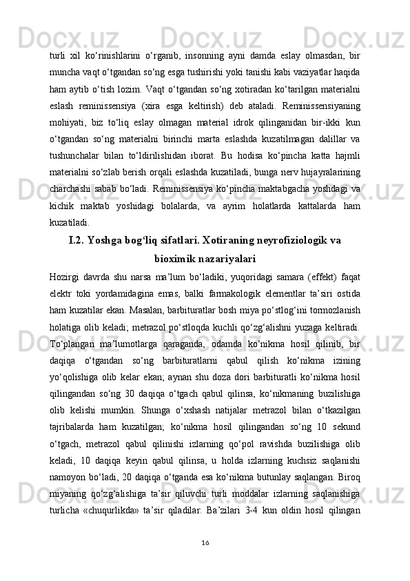 turli   xil   ko‘rinishlarini   o‘rganib,   insonning   ayni   damda   eslay   olmasdan,   bir
muncha vaqt o‘tgandan so‘ng esga tushirishi yoki tanishi kabi vaziyatlar haqida
ham   aytib   o‘tish   lozim.   Vaqt   o‘tgandan   so‘ng   xotiradan   ko‘tarilgan   materialni
eslash   reminissensiya   (xira   esga   keltirish)   deb   ataladi.   Reminissensiyaning
mohiyati,   biz   to‘liq   eslay   olmagan   material   idrok   qilinganidan   bir-ikki   kun
o‘tgandan   so‘ng   materialni   birinchi   marta   eslashda   kuzatilmagan   dalillar   va
tushunchalar   bilan   to‘ldirilishidan   iborat.   Bu   hodisa   ko‘pincha   katta   hajmli
materialni so‘zlab berish orqali eslashda kuzatiladi, bunga nerv hujayralarining
charchashi   sabab  bo‘ladi. Reminissensiya   ko‘pincha  maktabgacha  yoshdagi   va
kichik   maktab   yoshidagi   bolalarda,   va   ayrim   holatlarda   kattalarda   ham
kuzatiladi.
I.2.  Yoshga bog‘liq sifatlari. Xotiraning neyrofiziologik va
bioximik nazariyalari
Hozirgi   davrda   shu   narsa   ma’lum   bo‘ladiki,   yuqoridagi   samara   (effekt)   faqat
elektr   toki   yordamidagina   emas,   balki   farmakologik   elementlar   ta’siri   ostida
ham kuzatilar ekan. Masalan, barbituratlar bosh miya po‘stlog‘ini tormozlanish
holatiga olib keladi;  metrazol  po‘stloqda  kuchli  qo‘zg‘alishni  yuzaga  keltiradi.
To‘plangan   ma’lumotlarga   qaraganda,   odamda   ko‘nikma   hosil   qilinib,   bir
daqiqa   o‘tgandan   so‘ng   barbituratlarni   qabul   qilish   ko‘nikma   izining
yo‘qolishiga   olib   kelar   ekan;   aynan   shu   doza   dori   barbituratli   ko‘nikma   hosil
qilingandan   so‘ng   30   daqiqa   o‘tgach   qabul   qilinsa,   ko‘nikmaning   buzilishiga
olib   kelishi   mumkin.   Shunga   o‘xshash   natijalar   metrazol   bilan   o‘tkazilgan
tajribalarda   ham   kuzatilgan;   ko‘nikma   hosil   qilingandan   so‘ng   10   sekund
o‘tgach,   metrazol   qabul   qilinishi   izlarning   qo‘pol   ravishda   buzilishiga   olib
keladi,   10   daqiqa   keyin   qabul   qilinsa,   u   holda   izlarning   kuchsiz   saqlanishi
namoyon bo‘ladi, 20 daqiqa o‘tganda esa ko‘nikma butunlay saqlangan. Biroq
miyaning   qo‘zg‘alishiga   ta’sir   qiluvchi   turli   moddalar   izlarning   saqlanishiga
turlicha   «chuqurlikda»   ta’sir   qiladilar.   Ba’zilari   3-4   kun   oldin   hosil   qilingan
16 