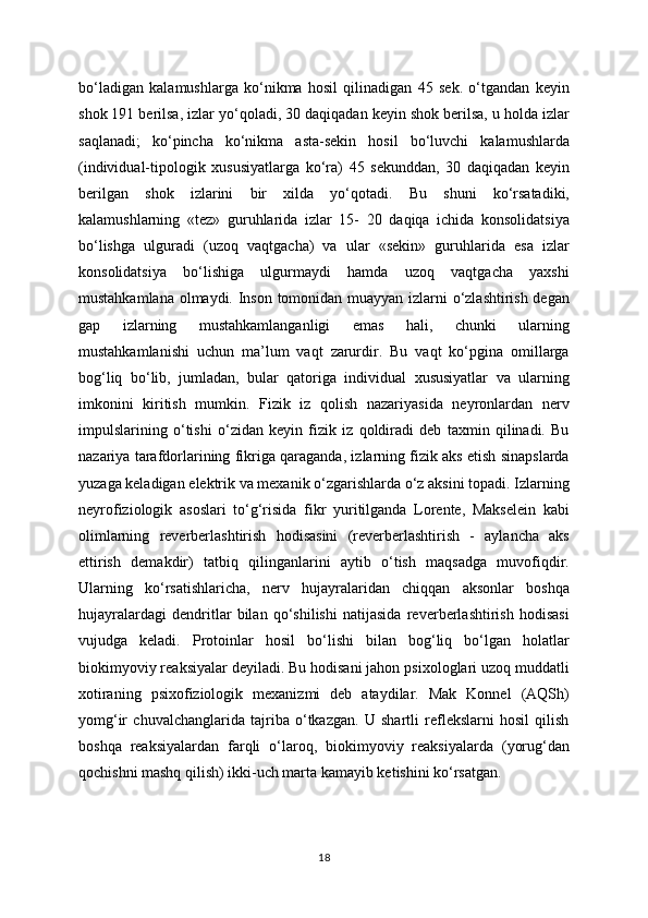 bo‘ladigan   kalamushlarga   ko‘nikma   hosil   qilinadigan   45   sek.   o‘tgandan   keyin
shok 191 berilsa, izlar yo‘qoladi, 30 daqiqadan keyin shok berilsa, u holda izlar
saqlanadi;   ko‘pincha   ko‘nikma   asta-sekin   hosil   bo‘luvchi   kalamushlarda
(individual-tipologik   xususiyatlarga   ko‘ra)   45   sekunddan,   30   daqiqadan   keyin
berilgan   shok   izlarini   bir   xilda   yo‘qotadi.   Bu   shuni   ko‘rsatadiki,
kalamushlarning   «tez»   guruhlarida   izlar   15-   20   daqiqa   ichida   konsolidatsiya
bo‘lishga   ulguradi   (uzoq   vaqtgacha)   va   ular   «sekin»   guruhlarida   esa   izlar
konsolidatsiya   bo‘lishiga   ulgurmaydi   hamda   uzoq   vaqtgacha   yaxshi
mustahkamlana olmaydi. Inson tomonidan muayyan izlarni o‘zlashtirish degan
gap   izlarning   mustahkamlanganligi   emas   hali,   chunki   ularning
mustahkamlanishi   uchun   ma’lum   vaqt   zarurdir.   Bu   vaqt   ko‘pgina   omillarga
bog‘liq   bo‘lib,   jumladan,   bular   qatoriga   individual   xususiyatlar   va   ularning
imkonini   kiritish   mumkin.   Fizik   iz   qolish   nazariyasida   neyronlardan   nerv
impulslarining   o‘tishi   o‘zidan   keyin   fizik   iz   qoldiradi   deb   taxmin   qilinadi.   Bu
nazariya tarafdorlarining fikriga qaraganda, izlarning fizik aks etish sinapslarda
yuzaga keladigan elektrik va mexanik o‘zgarishlarda o‘z aksini topadi. Izlarning
neyrofiziologik   asoslari   to‘g‘risida   fikr   yuritilganda   Lorente,   Makselein   kabi
olimlarning   reverberlashtirish   hodisasini   (reverberlashtirish   -   aylancha   aks
ettirish   demakdir)   tatbiq   qilinganlarini   aytib   o‘tish   maqsadga   muvofiqdir.
Ularning   ko‘rsatishlaricha,   nerv   hujayralaridan   chiqqan   aksonlar   boshqa
hujayralardagi   dendritlar   bilan   qo‘shilishi   natijasida   reverberlashtirish   hodisasi
vujudga   keladi.   Protoinlar   hosil   bo‘lishi   bilan   bog‘liq   bo‘lgan   holatlar
biokimyoviy reaksiyalar deyiladi. Bu hodisani jahon psixologlari uzoq muddatli
xotiraning   psixofiziologik   mexanizmi   deb   ataydilar.   Mak   Konnel   (AQSh)
yomg‘ir   chuvalchanglarida   tajriba   o‘tkazgan.   U   shartli   reflekslarni   hosil   qilish
boshqa   reaksiyalardan   farqli   o‘laroq,   biokimyoviy   reaksiyalarda   (yorug‘dan
qochishni mashq qilish) ikki-uch marta kamayib ketishini ko‘rsatgan.
18