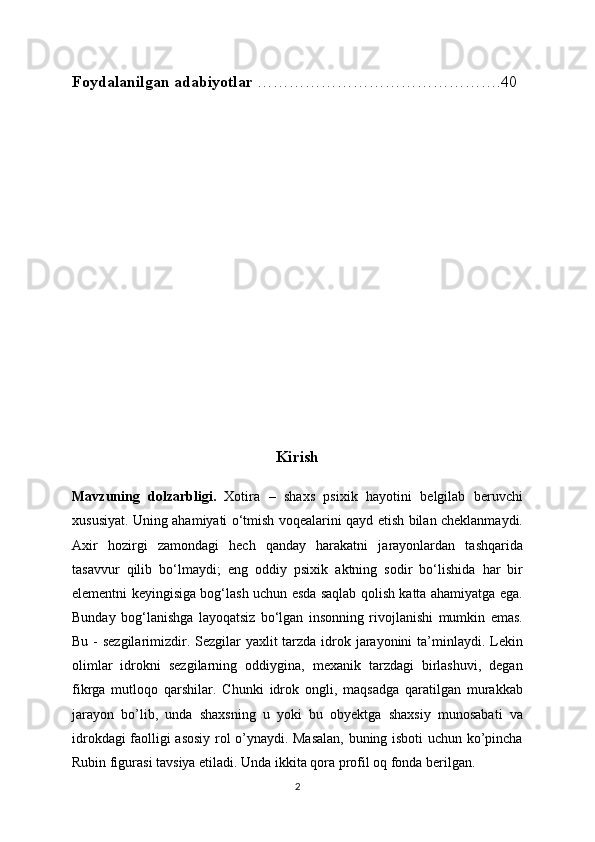 Foydalanilgan adabiyotlar  ……………………………………….40
Kirish
Mavzuning   dolzarbligi.   Xotira   –   shaxs   psixik   hayotini   belgilab   beruvchi
xususiyat. Uning ahamiyati o‘tmish voqealarini qayd etish bilan cheklanmaydi.
Axir   hozirgi   zamondagi   hech   qanday   harakatni   jarayonlardan   tashqarida
tasavvur   qilib   bo‘lmaydi;   eng   oddiy   psixik   aktning   sodir   bo‘lishida   har   bir
elementni keyingisiga bog‘lash uchun esda saqlab qolish katta ahamiyatga ega.
Bunday   bog‘lanishga   layoqatsiz   bo‘lgan   insonning   rivojlanishi   mumkin   emas.
Bu - sezgilarimizdir. Sezgilar yaxlit  tarzda idrok jarayonini ta’minlaydi. Lekin
olimlar   idrokni   sezgilarning   oddiygina,   mexanik   tarzdagi   birlashuvi,   degan
fikrga   mutloqo   qarshilar.   Chunki   idrok   ongli,   maqsadga   qaratilgan   murakkab
jarayon   bo’lib,   unda   shaxsning   u   yoki   bu   obyektga   shaxsiy   munosabati   va
idrokdagi faolligi asosiy rol o’ynaydi. Masalan, buning isboti uchun ko’pincha
Rubin figurasi tavsiya etiladi. Unda ikkita qora profil oq fonda berilgan.
2 