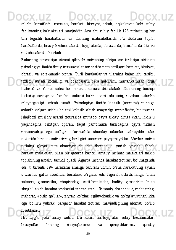 qilishi   kuzatiladi:   masalan,   harakat,   hissiyot,   idrok,   aqlzakovat   kabi   ruhiy
faoliyatning   ko‘rinishlari   mavjuddir.   Ana   shu   ruhiy   faollik   193   turlarining   har
biri   tegishli   harakatlarda   va   ularning   mahsulotlarida   o‘z   ifodasini   topib,
harakatlarda, hissiy kechinmalarda, tuyg‘ularda, obrazlarda, timsollarda fikr va
mulohazalarda aks etadi. 
Bularning   barchasiga   xizmat   qiluvchi   xotiraning   o‘ziga   xos   turlariga   nisbatan
psixologiya fanida ilmiy tushunchalar tariqasida nom berilgan: harakat, hissiyot,
obrazli   va   so‘z-mantiq   xotira.   Turli   harakatlar   va   ularning   bajarilishi   tartibi,
tezligi,   sur’ati,   izchilligi   va   boshqalarni   esda   qoldirish,   mustahkamlash,   esga
tushirishdan   iborat   xotira   turi   harakat   xotirasi   deb   ataladi.   Xotiraning   boshqa
turlariga   qaraganda,   harakat   xotirasi   ba’zi   odamlarda   aniq,   ravshan   ustunlik
qilayotganligi   uchrab   turadi.   Psixologiya   fanida   klassik   (mumtoz)   misolga
aylanib   qolgan   ushbu   holatni   keltirib   o‘tish   maqsadga   muvofiqdir;   bir   musiqa
ishqibozi   musiqiy   asarni   xotirasida   mutlaqo   qayta   tiklay   olmas   ekan,   lekin   u
yaqindagina   eshitgan   operani   faqat   pantomima   tarzidagina   qayta   tiklash
imkoniyatiga   ega   bo‘lgan.   Turmushda   shunday   odamlar   uchraydiki,   ular
o‘zlarida harakat xotirasining borligini umuman payqamaydilar. Mazkur  xotira
turining   g‘oyat   katta   ahamiyati   shundan   iboratki,   u   yurish,   yozish,   ifodali
harakat   malakalari   bilan   bir   qatorda   har   xil   amaliy   mehnat   malakalari   tarkib
topishining asosini tashkil qiladi. Agarda insonda harakat xotirasi bo‘lmaganda
edi,   u   bironta   194   harakatni   amalga   oshirish   uchun   o‘sha   harakatning   aynan
o‘zini   har  galda  «boshdan  boshlar»,  o‘rganar  edi.  Figurali   uchish,  langar  bilan
sakrash,   gimnastika,   chopishdagi   xatti-harakatlar,   badiiy   gimnastika   bilan
shug‘ullanish harakat xotirasini taqozo etadi. Jismoniy chaqqonlik, mehnatdagi
mahorat,   «oltin   qo‘llar»,   ziyrak   ko‘zlar,   egiluvchanlik   va   qo‘zg‘atuvchanlikka
ega   bo‘lish   yuksak,   barqaror   harakat   xotirasi   mavjudligining   alomati   bo‘lib
hisoblanadi.
His-tuyg‘u   yoki   hissiy   xotira.   Bu   xotira   his-tuyg‘ular,   ruhiy   kechinmalar,
hissiyotlar   bizning   ehtiyojlarimiz   va   qiziqishlarimiz   qanday
20 