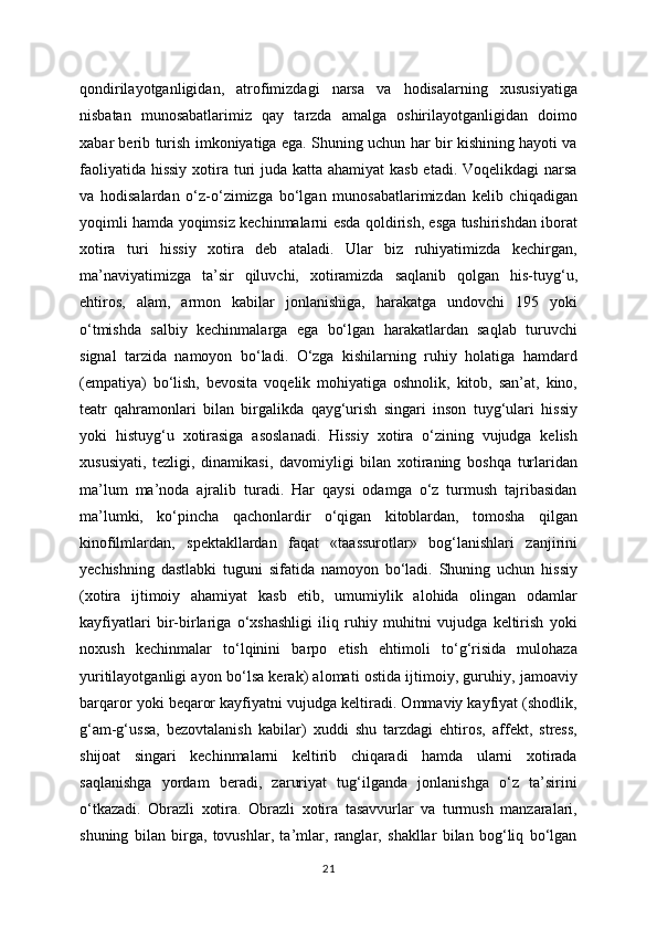 qondirilayotganligidan,   atrofimizdagi   narsa   va   hodisalarning   xususiyatiga
nisbatan   munosabatlarimiz   qay   tarzda   amalga   oshirilayotganligidan   doimo
xabar berib turish imkoniyatiga ega. Shuning uchun har bir kishining hayoti va
faoliyatida hissiy xotira turi juda katta ahamiyat kasb  etadi. Voqelikdagi  narsa
va   hodisalardan   o‘z-o‘zimizga   bo‘lgan   munosabatlarimizdan   kelib   chiqadigan
yoqimli hamda yoqimsiz kechinmalarni esda qoldirish, esga tushirishdan iborat
xotira   turi   hissiy   xotira   deb   ataladi.   Ular   biz   ruhiyatimizda   kechirgan,
ma’naviyatimizga   ta’sir   qiluvchi,   xotiramizda   saqlanib   qolgan   his-tuyg‘u,
ehtiros,   alam,   armon   kabilar   jonlanishiga,   harakatga   undovchi   195   yoki
o‘tmishda   salbiy   kechinmalarga   ega   bo‘lgan   harakatlardan   saqlab   turuvchi
signal   tarzida   namoyon   bo‘ladi.   O‘zga   kishilarning   ruhiy   holatiga   hamdard
(empatiya)   bo‘lish,   bevosita   voqelik   mohiyatiga   oshnolik,   kitob,   san’at,   kino,
teatr   qahramonlari   bilan   birgalikda   qayg‘urish   singari   inson   tuyg‘ulari   hissiy
yoki   histuyg‘u   xotirasiga   asoslanadi.   Hissiy   xotira   o‘zining   vujudga   kelish
xususiyati,   tezligi,   dinamikasi,   davomiyligi   bilan   xotiraning   boshqa   turlaridan
ma’lum   ma’noda   ajralib   turadi.   Har   qaysi   odamga   o‘z   turmush   tajribasidan
ma’lumki,   ko‘pincha   qachonlardir   o‘qigan   kitoblardan,   tomosha   qilgan
kinofilmlardan,   spektakllardan   faqat   «taassurotlar»   bog‘lanishlari   zanjirini
yechishning   dastlabki   tuguni   sifatida   namoyon   bo‘ladi.   Shuning   uchun   hissiy
(xotira   ijtimoiy   ahamiyat   kasb   etib,   umumiylik   alohida   olingan   odamlar
kayfiyatlari   bir-birlariga   o‘xshashligi   iliq   ruhiy   muhitni   vujudga   keltirish   yoki
noxush   kechinmalar   to‘lqinini   barpo   etish   ehtimoli   to‘g‘risida   mulohaza
yuritilayotganligi ayon bo‘lsa kerak) alomati ostida ijtimoiy, guruhiy, jamoaviy
barqaror yoki beqaror kayfiyatni vujudga keltiradi. Ommaviy kayfiyat (shodlik,
g‘am-g‘ussa,   bezovtalanish   kabilar)   xuddi   shu   tarzdagi   ehtiros,   affekt,   stress,
shijoat   singari   kechinmalarni   keltirib   chiqaradi   hamda   ularni   xotirada
saqlanishga   yordam   beradi,   zaruriyat   tug‘ilganda   jonlanishga   o‘z   ta’sirini
o‘tkazadi.   Obrazli   xotira.   Obrazli   xotira   tasavvurlar   va   turmush   manzaralari,
shuning   bilan   birga,   tovushlar,   ta’mlar,   ranglar,   shakllar   bilan   bog‘liq   bo‘lgan
21 