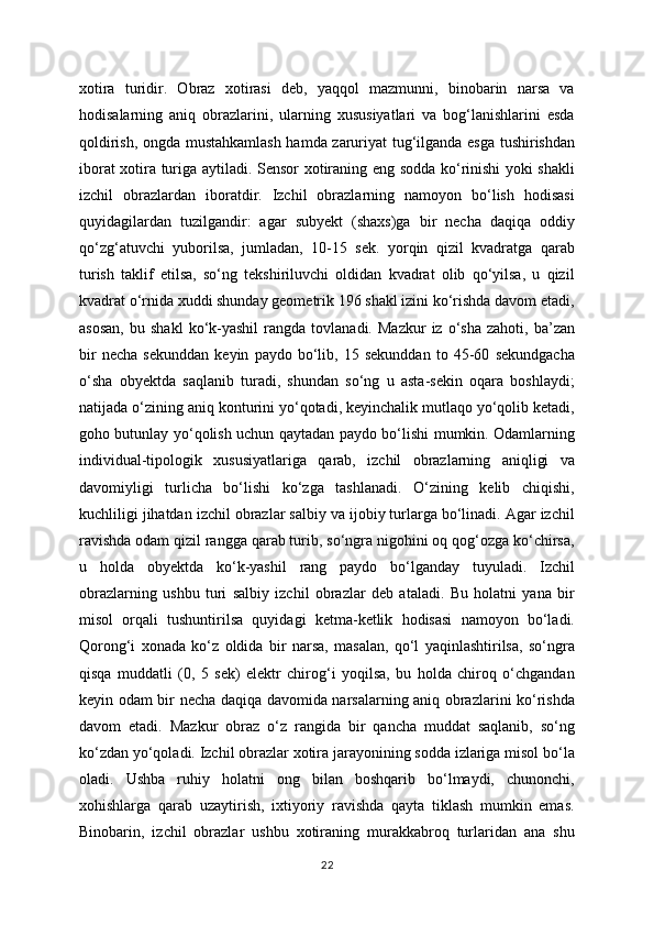 xotira   turidir.   Obraz   xotirasi   deb,   yaqqol   mazmunni,   binobarin   narsa   va
hodisalarning   aniq   obrazlarini,   ularning   xususiyatlari   va   bog‘lanishlarini   esda
qoldirish, ongda mustahkamlash hamda zaruriyat tug‘ilganda esga tushirishdan
iborat xotira turiga aytiladi. Sensor xotiraning eng sodda ko‘rinishi yoki shakli
izchil   obrazlardan   iboratdir.   Izchil   obrazlarning   namoyon   bo‘lish   hodisasi
quyidagilardan   tuzilgandir:   agar   subyekt   (shaxs)ga   bir   necha   daqiqa   oddiy
qo‘zg‘atuvchi   yuborilsa,   jumladan,   10-15   sek.   yorqin   qizil   kvadratga   qarab
turish   taklif   etilsa,   so‘ng   tekshiriluvchi   oldidan   kvadrat   olib   qo‘yilsa,   u   qizil
kvadrat o‘rnida xuddi shunday geometrik 196 shakl izini ko‘rishda davom etadi,
asosan,   bu  shakl   ko‘k-yashil   rangda   tovlanadi.  Mazkur   iz   o‘sha   zahoti,  ba’zan
bir   necha   sekunddan   keyin   paydo   bo‘lib,   15   sekunddan   to   45-60   sekundgacha
o‘sha   obyektda   saqlanib   turadi,   shundan   so‘ng   u   asta-sekin   oqara   boshlaydi;
natijada o‘zining aniq konturini yo‘qotadi, keyinchalik mutlaqo yo‘qolib ketadi,
goho butunlay yo‘qolish uchun qaytadan paydo bo‘lishi mumkin. Odamlarning
individual-tipologik   xususiyatlariga   qarab,   izchil   obrazlarning   aniqligi   va
davomiyligi   turlicha   bo‘lishi   ko‘zga   tashlanadi.   O‘zining   kelib   chiqishi,
kuchliligi jihatdan izchil obrazlar salbiy va ijobiy turlarga bo‘linadi. Agar izchil
ravishda odam qizil rangga qarab turib, so‘ngra nigohini oq qog‘ozga ko‘chirsa,
u   holda   obyektda   ko‘k-yashil   rang   paydo   bo‘lganday   tuyuladi.   Izchil
obrazlarning   ushbu   turi   salbiy   izchil   obrazlar   deb   ataladi.   Bu   holatni   yana   bir
misol   orqali   tushuntirilsa   quyidagi   ketma-ketlik   hodisasi   namoyon   bo‘ladi.
Qorong‘i   xonada   ko‘z   oldida   bir   narsa,   masalan,   qo‘l   yaqinlashtirilsa,   so‘ngra
qisqa   muddatli   (0,   5   sek)   elektr   chirog‘i   yoqilsa,   bu   holda   chiroq   o‘chgandan
keyin odam bir necha daqiqa davomida narsalarning aniq obrazlarini ko‘rishda
davom   etadi.   Mazkur   obraz   o‘z   rangida   bir   qancha   muddat   saqlanib,   so‘ng
ko‘zdan yo‘qoladi. Izchil obrazlar xotira jarayonining sodda izlariga misol bo‘la
oladi.   Ushba   ruhiy   holatni   ong   bilan   boshqarib   bo‘lmaydi,   chunonchi,
xohishlarga   qarab   uzaytirish,   ixtiyoriy   ravishda   qayta   tiklash   mumkin   emas.
Binobarin,   izchil   obrazlar   ushbu   xotiraning   murakkabroq   turlaridan   ana   shu
22