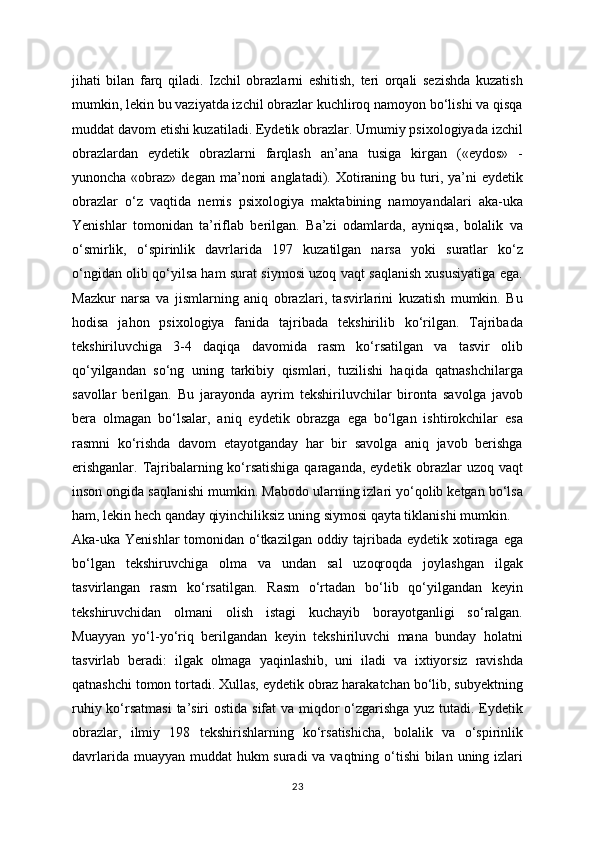 jihati   bilan   farq   qiladi.   Izchil   obrazlarni   eshitish,   teri   orqali   sezishda   kuzatish
mumkin, lekin bu vaziyatda izchil obrazlar kuchliroq namoyon bo‘lishi va qisqa
muddat davom etishi kuzatiladi. Eydetik obrazlar. Umumiy psixologiyada izchil
obrazlardan   eydetik   obrazlarni   farqlash   an’ana   tusiga   kirgan   («eydos»   -
yunoncha  «obraz»  degan  ma’noni   anglatadi). Xotiraning bu  turi,  ya’ni   eydetik
obrazlar   o‘z   vaqtida   nemis   psixologiya   maktabining   namoyandalari   aka-uka
Yenishlar   tomonidan   ta’riflab   berilgan.   Ba’zi   odamlarda,   ayniqsa,   bolalik   va
o‘smirlik,   o‘spirinlik   davrlarida   197   kuzatilgan   narsa   yoki   suratlar   ko‘z
o‘ngidan olib qo‘yilsa ham surat siymosi uzoq vaqt saqlanish xususiyatiga ega.
Mazkur   narsa   va   jismlarning   aniq   obrazlari,   tasvirlarini   kuzatish   mumkin.   Bu
hodisa   jahon   psixologiya   fanida   tajribada   tekshirilib   ko‘rilgan.   Tajribada
tekshiriluvchiga   3-4   daqiqa   davomida   rasm   ko‘rsatilgan   va   tasvir   olib
qo‘yilgandan   so‘ng   uning   tarkibiy   qismlari,   tuzilishi   haqida   qatnashchilarga
savollar   berilgan.   Bu   jarayonda   ayrim   tekshiriluvchilar   bironta   savolga   javob
bera   olmagan   bo‘lsalar,   aniq   eydetik   obrazga   ega   bo‘lgan   ishtirokchilar   esa
rasmni   ko‘rishda   davom   etayotganday   har   bir   savolga   aniq   javob   berishga
erishganlar. Tajribalarning ko‘rsatishiga qaraganda, eydetik obrazlar uzoq vaqt
inson ongida saqlanishi mumkin. Mabodo ularning izlari yo‘qolib ketgan bo‘lsa
ham, lekin hech qanday qiyinchiliksiz uning siymosi qayta tiklanishi mumkin.
Aka-uka Yenishlar  tomonidan o‘tkazilgan oddiy tajribada eydetik xotiraga ega
bo‘lgan   tekshiruvchiga   olma   va   undan   sal   uzoqroqda   joylashgan   ilgak
tasvirlangan   rasm   ko‘rsatilgan.   Rasm   o‘rtadan   bo‘lib   qo‘yilgandan   keyin
tekshiruvchidan   olmani   olish   istagi   kuchayib   borayotganligi   so‘ralgan.
Muayyan   yo‘l-yo‘riq   berilgandan   keyin   tekshiriluvchi   mana   bunday   holatni
tasvirlab   beradi:   ilgak   olmaga   yaqinlashib,   uni   iladi   va   ixtiyorsiz   ravishda
qatnashchi tomon tortadi. Xullas, eydetik obraz harakatchan bo‘lib, subyektning
ruhiy ko‘rsatmasi  ta’siri  ostida sifat va miqdor  o‘zgarishga yuz tutadi. Eydetik
obrazlar,   ilmiy   198   tekshirishlarning   ko‘rsatishicha,   bolalik   va   o‘spirinlik
davrlarida muayyan muddat  hukm suradi  va vaqtning o‘tishi  bilan uning izlari
23 