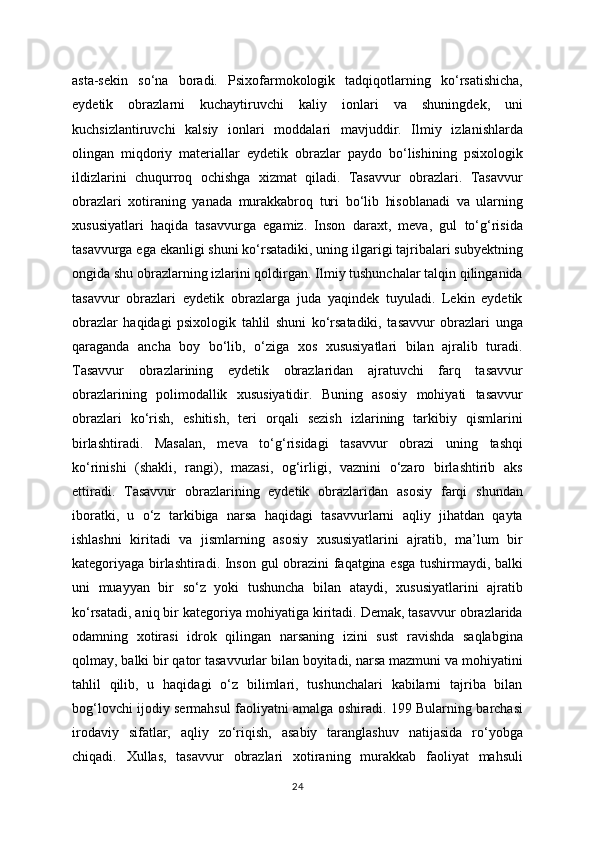 asta-sekin   so‘na   boradi.   Psixofarmokologik   tadqiqotlarning   ko‘rsatishicha,
eydetik   obrazlarni   kuchaytiruvchi   kaliy   ionlari   va   shuningdek,   uni
kuchsizlantiruvchi   kalsiy   ionlari   moddalari   mavjuddir.   Ilmiy   izlanishlarda
olingan   miqdoriy   materiallar   eydetik   obrazlar   paydo   bo‘lishining   psixologik
ildizlarini   chuqurroq   ochishga   xizmat   qiladi.   Tasavvur   obrazlari.   Tasavvur
obrazlari   xotiraning   yanada   murakkabroq   turi   bo‘lib   hisoblanadi   va   ularning
xususiyatlari   haqida   tasavvurga   egamiz.   Inson   daraxt,   meva,   gul   to‘g‘risida
tasavvurga ega ekanligi shuni ko‘rsatadiki, uning ilgarigi tajribalari subyektning
ongida shu obrazlarning izlarini qoldirgan. Ilmiy tushunchalar talqin qilinganida
tasavvur   obrazlari   eydetik   obrazlarga   juda   yaqindek   tuyuladi.   Lekin   eydetik
obrazlar   haqidagi   psixologik   tahlil   shuni   ko‘rsatadiki,   tasavvur   obrazlari   unga
qaraganda   ancha   boy   bo‘lib,   o‘ziga   xos   xususiyatlari   bilan   ajralib   turadi.
Tasavvur   obrazlarining   eydetik   obrazlaridan   ajratuvchi   farq   tasavvur
obrazlarining   polimodallik   xususiyatidir.   Buning   asosiy   mohiyati   tasavvur
obrazlari   ko‘rish,   eshitish,   teri   orqali   sezish   izlarining   tarkibiy   qismlarini
birlashtiradi.   Masalan,   meva   to‘g‘risidagi   tasavvur   obrazi   uning   tashqi
ko‘rinishi   (shakli,   rangi),   mazasi,   og‘irligi,   vaznini   o‘zaro   birlashtirib   aks
ettiradi.   Tasavvur   obrazlarining   eydetik   obrazlaridan   asosiy   farqi   shundan
iboratki,   u   o‘z   tarkibiga   narsa   haqidagi   tasavvurlarni   aqliy   jihatdan   qayta
ishlashni   kiritadi   va   jismlarning   asosiy   xususiyatlarini   ajratib,   ma’lum   bir
kategoriyaga birlashtiradi. Inson gul obrazini faqatgina esga tushirmaydi, balki
uni   muayyan   bir   so‘z   yoki   tushuncha   bilan   ataydi,   xususiyatlarini   ajratib
ko‘rsatadi, aniq bir kategoriya mohiyatiga kiritadi. Demak, tasavvur obrazlarida
odamning   xotirasi   idrok   qilingan   narsaning   izini   sust   ravishda   saqlabgina
qolmay, balki bir qator tasavvurlar bilan boyitadi, narsa mazmuni va mohiyatini
tahlil   qilib,   u   haqidagi   o‘z   bilimlari,   tushunchalari   kabilarni   tajriba   bilan
bog‘lovchi ijodiy sermahsul faoliyatni amalga oshiradi. 199 Bularning barchasi
irodaviy   sifatlar,   aqliy   zo‘riqish,   asabiy   taranglashuv   natijasida   ro‘yobga
chiqadi.   Xullas,   tasavvur   obrazlari   xotiraning   murakkab   faoliyat   mahsuli
24 