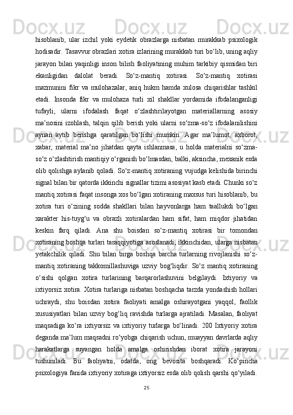 hisoblanib,   ular   izchil   yoki   eydetik   obrazlarga   nisbatan   murakkab   psixologik
hodisadir. Tasavvur obrazlari xotira izlarining murakkab turi bo‘lib, uning aqliy
jarayon  bilan  yaqinligi   inson  bilish  faoliyatining  muhim   tarkibiy  qismidan  biri
ekanligidan   dalolat   beradi.   So‘z-mantiq   xotirasi.   So‘z-mantiq   xotirasi
mazmunini   fikr   va   mulohazalar,   aniq   hukm   hamda   xulosa   chiqarishlar   tashkil
etadi.   Insonda   fikr   va   mulohaza   turli   xil   shakllar   yordamida   ifodalanganligi
tufayli,   ularni   ifodalash   faqat   o‘zlashtirilayotgan   materiallarning   asosiy
ma’nosini   izohlash,   talqin   qilib   berish   yoki   ularni   so‘zma-so‘z   ifodalanilishini
aynan   aytib   berishga   qaratilgan   bo‘lishi   mumkin.   Agar   ma’lumot,   axborot,
xabar,   material   ma’no   jihatdan   qayta   ishlanmasa,   u   holda   materialni   so‘zma-
so‘z o‘zlashtirish mantiqiy o‘rganish bo‘lmasdan, balki, aksincha, mexanik esda
olib qolishga aylanib qoladi. So‘z-mantiq xotiraning vujudga kelishida birinchi
signal bilan bir qatorda ikkinchi signallar tizimi asosiyat kasb etadi. Chunki so‘z
mantiq xotirasi faqat insonga xos bo‘lgan xotiraning maxsus turi hisoblanib, bu
xotira   turi   o‘zining   sodda   shakllari   bilan   hayvonlarga   ham   taallukdi   bo‘lgan
xarakter   his-tuyg‘u   va   obrazli   xotiralardan   ham   sifat,   ham   miqdor   jihatidan
keskin   farq   qiladi.   Ana   shu   boisdan   so‘z-mantiq   xotirasi   bir   tomondan
xotiraning boshqa turlari taraqqiyotiga asoslanadi, ikkinchidan, ularga nisbatan
yetakchilik   qiladi.   Shu   bilan   birga   boshqa   barcha   turlarning   rivojlanishi   so‘z-
mantiq   xotiraning   takkomillashuviga   uzviy   bog‘liqdir.   So‘z   mantiq   xotiraning
o‘sishi   qolgan   xotira   turlarining   barqarorlashuvini   belgilaydi.   Ixtiyoriy   va
ixtiyorsiz  xotira. Xotira turlariga nisbatan  boshqacha   tarzda yondashish   hollari
uchraydi,   shu   boisdan   xotira   faoliyati   amalga   oshirayotgani   yaqqol,   faollik
xususiyatlari   bilan   uzviy   bog‘liq   ravishda   turlarga   ajratiladi.   Masalan,   faoliyat
maqsadiga   ko‘ra   ixtiyorsiz   va   ixtiyoriy   turlarga   bo‘linadi.   200   Ixtiyoriy   xotira
deganda ma’lum maqsadni ro‘yobga chiqarish uchun, muayyan davrlarda aqliy
harakatlarga   suyangan   holda   amalga   oshirishdan   iborat   xotira   jarayoni
tushuniladi.   Bu   faoliyatni,   odatda,   ong   bevosita   boshqaradi.   Ko‘pincha
psixologiya fanida ixtiyoriy xotiraga ixtiyorsiz esda olib qolish qarshi qo‘yiladi.
25 