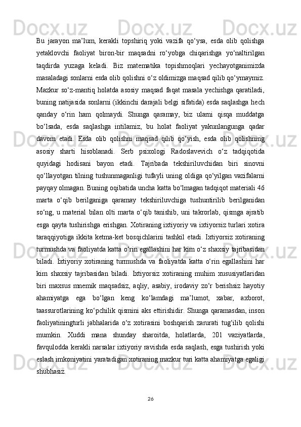 Bu   jarayon   ma’lum,   kerakli   topshiriq   yoki   vazifa   qo‘ysa,   esda   olib   qolishga
yetaklovchi   faoliyat   biron-bir   maqsadni   ro‘yobga   chiqarishga   yo‘naltirilgan
taqdirda   yuzaga   keladi.   Biz   matematika   topishmoqlari   yechayotganimizda
masaladagi sonlarni esda olib qolishni o‘z oldimizga maqsad qilib qo‘ymaymiz.
Mazkur   so‘z-mantiq   holatda   asosiy   maqsad   faqat   masala   yechishga   qaratiladi,
buning natijasida sonlarni (ikkinchi darajali belgi sifatida) esda saqlashga hech
qanday   o‘rin   ham   qolmaydi.   Shunga   qaramay,   biz   ularni   qisqa   muddatga
bo‘lsada,   esda   saqlashga   intilamiz,   bu   holat   faoliyat   yakunlangunga   qadar
davom   etadi.   Esda   olib   qolishni   maqsad   qilib   qo‘yish,   esda   olib   qolishning
asosiy   sharti   hisoblanadi.   Serb   psixologi   Radoslavevich   o‘z   tadqiqotida
quyidagi   hodisani   bayon   etadi.   Tajribada   tekshiriluvchidan   biri   sinovni
qo‘llayotgan tilning tushunmaganligi  tufayli  uning oldiga qo‘yilgan vazifalarni
payqay olmagan. Buning oqibatida uncha katta bo‘lmagan tadqiqot materiali 46
marta   o‘qib   berilganiga   qaramay   tekshiriluvchiga   tushuntirilib   berilganidan
so‘ng,   u   material   bilan   olti   marta   o‘qib   tanishib,   uni   takrorlab,   qismga   ajratib
esga qayta tushirishga erishgan. Xotiraning ixtiyoriy va ixtiyorsiz turlari xotira
taraqqiyotiga   ikkita   ketma-ket   bosqichlarini   tashkil   etadi.   Ixtiyorsiz   xotiraning
turmushda va faoliyatda katta o‘rin egallashini har kim o‘z shaxsiy tajribasidan
biladi.   Ixtiyoriy   xotiraning   turmushda   va   faoliyatda   katta   o‘rin   egallashini   har
kim   shaxsiy   tajribasidan   biladi.   Ixtiyorsiz   xotiraning   muhim   xususiyatlaridan
biri   maxsus   mnemik   maqsadsiz,   aqliy,   asabiy,   irodaviy   zo‘r   berishsiz   hayotiy
ahamiyatga   ega   bo‘lgan   keng   ko‘lamdagi   ma’lumot,   xabar,   axborot,
taassurotlarining  ko‘pchilik  qismini   aks  ettirishidir.  Shunga  qaramasdan,  inson
faoliyatiningturli   jabhalarida   o‘z   xotirasini   boshqarish   zarurati   tug‘ilib   qolishi
mumkin.   Xuddi   mana   shunday   sharoitda,   holatlarda,   201   vaziyatlarda,
favqulodda kerakli narsalar ixtiyoriy ravishda esda saqlash, esga tushirish yoki
eslash imkoniyatini yaratadigan xotiraning mazkur turi katta ahamiyatga egaligi
shubhasiz.
26 