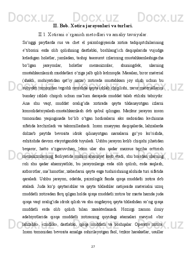 II. Bob. Xotira jarayonlari va turlari.
II.1. Xotirani o`rganish metodlari va amaliy tavsiyalar.
So‘nggi   paytlarda   rus   va   chet   el   psixologiyasida   xotira   tadqiqotchilarining
e’tiborini   esda   olib   qolishning   dastlabki,   boshlang‘ich   daqiqalarida   vujudga
keladigan   holatlar,   jumladan,   tashqi   taassurot   izlarining   mustahkamlashigacha
bo‘lgan   jarayonlar,   holatlar   mexanizmlar,   shuningdek,   ularning
mustahkamlanish muddatlari o‘ziga jalb qilib kelmoqda. Masalan, biror material
(shakli,   mohiyatidan   qat’iy   nazar)   xotirada   mustahkam   joy   olish   uchun   bu
subyekti tomonidan tegishli ravishda qayta ishlab chiqilishi, zarur materiallarini
bunday   ishlab   chiqish   uchun   ma’lum   darajada   muddat   talab   etilishi   tabiiydir.
Ana   shu   vaqt,   muddat   oralig‘ida   xotirada   qayta   tiklanayotgan   izlarni
konsolidatsiyalash-mustahkamlash   deb   qabul   qilingan.   Mazkur   jarayon   inson
tomonidan   yaqinginada   bo‘lib   o‘tgan   hodisalarni   aks   sadosidan   kechinma
sifatida   kechiriladi   va   takomillashadi.   Inson   muayyan   daqiqalarda,   lahzalarda
dolzarb   paytda   bevosita   idrok   qilinayotgan   narsalarni   go‘yo   ko‘rishda,
eshitishda davom etayotgandek tuyuladi. Ushbu jarayon kelib chiqishi jihatidan
beqaror,   hatto   o‘zgaruvchan,   lekin   ular   shu   qadar   maxsus   tajriba   orttirish
mexanizmlarning faoliyatida muhim ahamiyat kasb etadi, shu boisdan ularning
roli   shu   qadar   ahamiyatliki,   bu   jarayonlarga   esda   olib   qolish,   esda   saqlash,
axborotlar, ma’lumotlar, xabarlarni qayta esga tushirishning alohida turi sifatida
qaraladi.   Ushbu   jarayon,   odatda,   psixologik   fanda   qisqa   muddatli   xotira   deb
ataladi.   Juda   ko‘p   qaytarishlar   va   qayta   tiklashlar   natijasida   materialni   uzoq
muddatli xotiradan farq qilgan holda qisqa muddatli xotira bir marta hamda juda
qisqa vaqt oralig‘ida idrok qilish va shu ongdayoq qayta tiklashdan so‘ng qisqa
muddatli   esda   olib   qolish   bilan   xarakterlanadi.   Hozirgi   zamon   ilmiy
adabiyotlarida   qisqa   muddatli   xotiraning   quyidagi   atamalari   mavjud:   «bir
lahzalik»,   «zudlik»,   dastlabki,   qisqa   muddatli   va   boshqalar.   Operativ   xotira.
Inson tomonidan bevosita amalga oshirilayotgan faol, tezkor harakatlar, usullar
27 