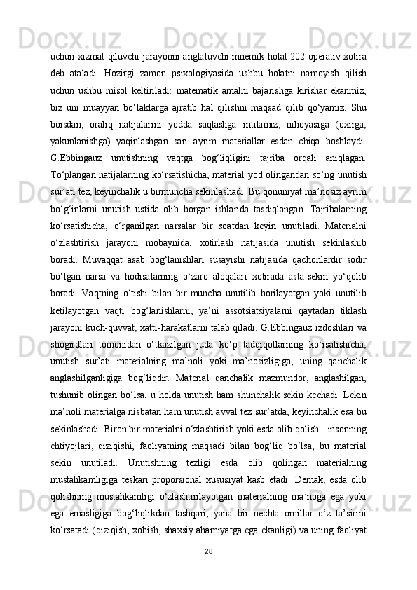 uchun xizmat qiluvchi jarayonni anglatuvchi mnemik holat 202 operativ xotira
deb   ataladi.   Hozirgi   zamon   psixologiyasida   ushbu   holatni   namoyish   qilish
uchun   ushbu   misol   keltiriladi:   matematik   amalni   bajarishga   kirishar   ekanmiz,
biz   uni   muayyan   bo‘laklarga   ajratib   hal   qilishni   maqsad   qilib   qo‘yamiz.   Shu
boisdan,   oraliq   natijalarini   yodda   saqlashga   intilamiz,   nihoyasiga   (oxirga,
yakunlanishga)   yaqinlashgan   sari   ayrim   materiallar   esdan   chiqa   boshlaydi.
G.Ebbingauz   unutishning   vaqtga   bog‘liqligini   tajriba   orqali   aniqlagan.
To‘plangan natijalarning ko‘rsatishicha, material yod olingandan so‘ng unutish
sur’ati tez, keyinchalik u birmuncha sekinlashadi. Bu qonuniyat ma’nosiz ayrim
bo‘g‘inlarni   unutish   ustida   olib   borgan   ishlarida   tasdiqlangan.   Tajribalarning
ko‘rsatishicha,   o‘rganilgan   narsalar   bir   soatdan   keyin   unutiladi.   Materialni
o‘zlashtirish   jarayoni   mobaynida,   xotirlash   natijasida   unutish   sekinlashib
boradi.   Muvaqqat   asab   bog‘lanishlari   susayishi   natijasida   qachonlardir   sodir
bo‘lgan   narsa   va   hodisalarning   o‘zaro   aloqalari   xotirada   asta-sekin   yo‘qolib
boradi.   Vaqtning   o‘tishi   bilan   bir-muncha   unutilib   borilayotgan   yoki   unutilib
ketilayotgan   vaqti   bog‘lanishlarni,   ya’ni   assotsiatsiyalarni   qaytadan   tiklash
jarayoni kuch-quvvat, xatti-harakatlarni talab qiladi. G.Ebbingauz izdoshlari va
shogirdlari   tomonidan   o‘tkazilgan   juda   ko‘p   tadqiqotlarning   ko‘rsatishicha,
unutish   sur’ati   materialning   ma’noli   yoki   ma’nosizligiga,   uning   qanchalik
anglashilganligiga   bog‘liqdir.   Material   qanchalik   mazmundor,   anglashilgan,
tushunib  olingan  bo‘lsa,  u  holda  unutish   ham   shunchalik  sekin  kechadi.  Lekin
ma’noli materialga nisbatan ham unutish avval tez sur’atda, keyinchalik esa bu
sekinlashadi. Biron bir materialni o‘zlashtirish yoki esda olib qolish - insonning
ehtiyojlari,   qiziqishi,   faoliyatning   maqsadi   bilan   bog‘liq   bo‘lsa,   bu   material
sekin   unutiladi.   Unutishning   tezligi   esda   olib   qolingan   materialning
mustahkamligiga   teskari   proporsional   xususiyat   kasb   etadi.   Demak,   esda   olib
qolishning   mustahkamligi   o‘zlashtirilayotgan   materialning   ma’noga   ega   yoki
ega   emasligiga   bog‘liqlikdan   tashqari,   yana   bir   nechta   omillar   o‘z   ta’sirini
ko‘rsatadi (qiziqish, xohish, shaxsiy ahamiyatga ega ekanligi) va uning faoliyat
28 