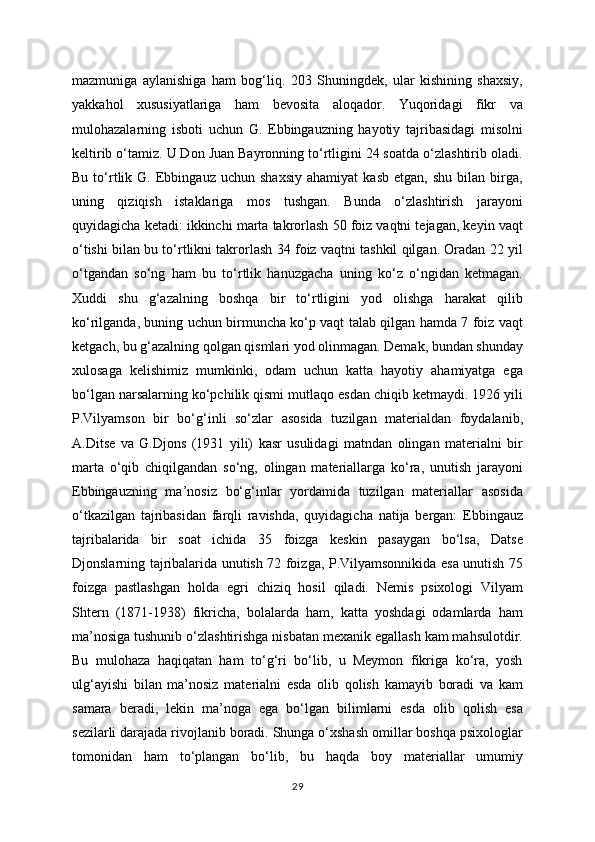 mazmuniga   aylanishiga   ham   bog‘liq.   203   Shuningdek,   ular   kishining   shaxsiy,
yakkahol   xususiyatlariga   ham   bevosita   aloqador.   Yuqoridagi   fikr   va
mulohazalarning   isboti   uchun   G.   Ebbingauzning   hayotiy   tajribasidagi   misolni
keltirib o‘tamiz. U Don Juan Bayronning to‘rtligini 24 soatda o‘zlashtirib oladi.
Bu   to‘rtlik  G.   Ebbingauz   uchun   shaxsiy   ahamiyat   kasb   etgan,   shu   bilan  birga,
uning   qiziqish   istaklariga   mos   tushgan.   Bunda   o‘zlashtirish   jarayoni
quyidagicha ketadi: ikkinchi marta takrorlash 50 foiz vaqtni tejagan, keyin vaqt
o‘tishi bilan bu to‘rtlikni takrorlash 34 foiz vaqtni tashkil qilgan. Oradan 22 yil
o‘tgandan   so‘ng   ham   bu   to‘rtlik   hanuzgacha   uning   ko‘z   o‘ngidan   ketmagan.
Xuddi   shu   g‘azalning   boshqa   bir   to‘rtligini   yod   olishga   harakat   qilib
ko‘rilganda, buning uchun birmuncha ko‘p vaqt talab qilgan hamda 7 foiz vaqt
ketgach, bu g‘azalning qolgan qismlari yod olinmagan. Demak, bundan shunday
xulosaga   kelishimiz   mumkinki,   odam   uchun   katta   hayotiy   ahamiyatga   ega
bo‘lgan narsalarning ko‘pchilik qismi mutlaqo esdan chiqib ketmaydi. 1926 yili
P.Vilyamson   bir   bo‘g‘inli   so‘zlar   asosida   tuzilgan   materialdan   foydalanib,
A.Ditse   va   G.Djons   (1931   yili)   kasr   usulidagi   matndan   olingan   materialni   bir
marta   o‘qib   chiqilgandan   so‘ng,   olingan   materiallarga   ko‘ra,   unutish   jarayoni
Ebbingauzning   ma’nosiz   bo‘g‘inlar   yordamida   tuzilgan   materiallar   asosida
o‘tkazilgan   tajribasidan   farqli   ravishda,   quyidagicha   natija   bergan:   Ebbingauz
tajribalarida   bir   soat   ichida   35   foizga   keskin   pasaygan   bo‘lsa,   Datse
Djonslarning tajribalarida unutish 72 foizga, P.Vilyamsonnikida esa unutish 75
foizga   pastlashgan   holda   egri   chiziq   hosil   qiladi.   Nemis   psixologi   Vilyam
Shtern   (1871-1938)   fikricha,   bolalarda   ham,   katta   yoshdagi   odamlarda   ham
ma’nosiga tushunib o‘zlashtirishga nisbatan mexanik egallash kam mahsulotdir.
Bu   mulohaza   haqiqatan   ham   to‘g‘ri   bo‘lib,   u   Meymon   fikriga   ko‘ra,   yosh
ulg‘ayishi   bilan   ma’nosiz   materialni   esda   olib   qolish   kamayib   boradi   va   kam
samara   beradi,   lekin   ma’noga   ega   bo‘lgan   bilimlarni   esda   olib   qolish   esa
sezilarli darajada rivojlanib boradi. Shunga o‘xshash omillar boshqa psixologlar
tomonidan   ham   to‘plangan   bo‘lib,   bu   haqda   boy   materiallar   umumiy
29 