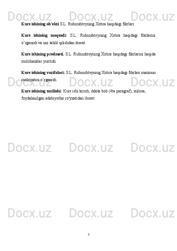 Kurs ishining ob'ekti : S.L. Rubinshteyning Xotira haqidagi fikrlari.
Kurs   ishining   maqsadi:   S.L.   Rubinshteyning   Xotira   haqidagi   fikrlarini
o’rganish va uni tahlil qilishdan iborat.
Kurs ishining predmeti.  S.L. Rubinshteyning Xotira haqidagi fikrlarini haqida
mulohazalar yuritish. 
Kurs ishining vazifalari:  S.L. Rubinshteyning Xotira haqidagi fikrlari mazmun
mohiyatini o’rganish.
Kurs ishining tuzilishi:  Kurs ishi kirish, ikkita bob (4ta paragraf), xulosa, 
foydalanilgan adabiyotlar ro'yxatidan iborat.
3 