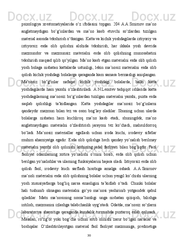 psixologiya   xrestomatiyalarida   o‘z   ifodasini   topgan.   204   A.A.Smirnov   ma’no
anglatmaydigan   bo‘g‘inlardan   va   ma’no   kasb   etuvchi   so‘zlardan   tuzilgan
material asosida tekshirish o‘tkazgan. Katta va kichik yoshdagilarda ixtiyoriy va
ixtiyorsiz   esda   olib   qolishni   alohida   tekshirish,   har   ikkala   yosh   davrida
mazmundor   va   mazmunsiz   materialni   esda   olib   qolishning   munosabatini
tekshirish maqsad qilib qo‘yilgan. Ma’no kasb etgan materialni esda olib qolish
yosh   bolaga   nisbatan   kattalarda   ustunligi,   lekin   ma’nosiz   materialni   esda   olib
qolish kichik yoshdagi bolalarga qaraganda kam samara bermasligi aniqlangan.
Ma’nosiz   bo‘g‘inlar   nafaqat   kichik   yoshdagi   bolalarda,   balki   katta
yoshdagilarda   ham   yaxshi   o‘zlashtiriladi.   A.N.Leontev   tadqiqot   ishlarida   katta
yoshdagilarning   ma’nosiz   bo‘g‘inlardan   tuzilgan   materialni   yaxshi,   puxta   esda
saqlab   qolishligi   ta’kidlangan.   Katta   yoshdagilar   ma’nosiz   bo‘g‘inlarni
qandaydir   mazmun   bilan   tez   va   oson   bog‘lay   oladilar.   Shuning   uchun   ularda
bolalarga   nisbatan   ham   kuchliroq   ma’no   kasb   etadi,   shuningdek,   ma’no
anglatmaydigan   materialni   o‘zlashtirish   jarayoni   tez   ko‘chadi,   mahsuldorroq
bo‘ladi.   Ma’nosiz   materiallar   egallash   uchun   iroda   kuchi,   irodaviy   sifatlar
muhim ahamiyatga egadir. Esda olib qolishga hech qanday yo‘nalish berilmay
materialni   yaxshi   olib   qolinishi   kishining   jadal   faoliyati   bilan   bog‘liqdir.   Faol
faoliyat   odamlarning   xotira   yo‘nalishi   o‘rnini   bosib,   esda   olib   qolish   uchun
berilgan yo‘nalishlar va ularning funksiyalarini bajara oladi. Ixtiyorsiz esda olib
qolish   faol,   irodaviy   kuch   sarflash   hisobiga   amalga   oshadi.   A.A.Smirnov
ma’noli materialni esda olib qolishning bolalar uchun yengil ko‘chishi ularning
yosh   xususiyatlarga   bog‘liq   narsa   emasligini   ta’kidlab   o‘tadi.   Chunki   bolalar
hali   tushunib   olmagan   materialni   go‘yo   ma’nosi   yashirinib   yotgandek   qabul
qiladilar.   Matn   ma’nosining   noma’lumligi   unga   nisbatan   qiziqish,   bilishga
intilish, mazmunini izlashga talabchanlik uyg‘otadi. Odatda, ma’nosiz so‘zlarni
laboratoriya  sharoitiga qaraganda  kundalik  turmushda  puxtaroq eslab   qolinadi.
Masalan,   ro‘zg‘or   yoki   bog‘cha   uchun   sotib   olinishi   zarur   bo‘lgan   narsalar   va
boshqalar.   O‘zlashtirilayotgan   material   faol   faoliyat   mazmuniga,   predmetiga
30
