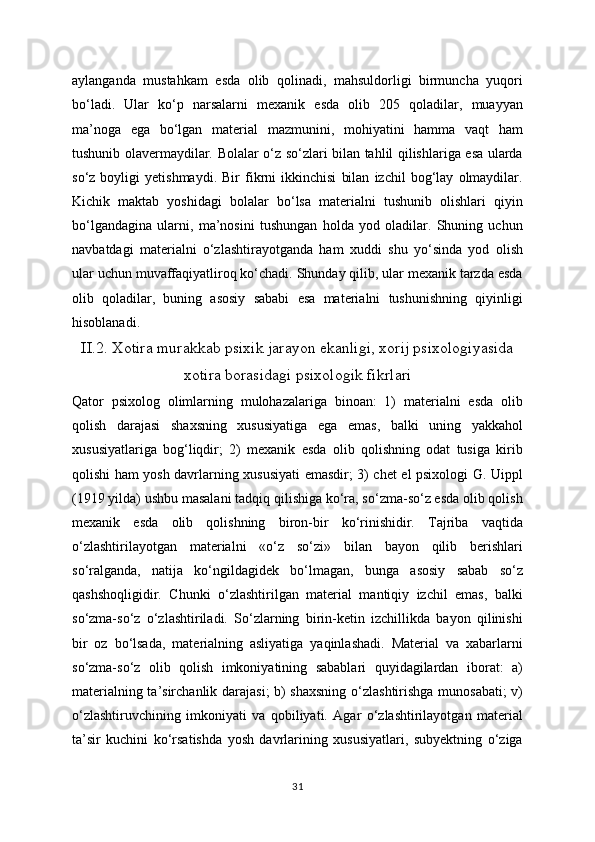 aylanganda   mustahkam   esda   olib   qolinadi,   mahsuldorligi   birmuncha   yuqori
bo‘ladi.   Ular   ko‘p   narsalarni   mexanik   esda   olib   205   qoladilar,   muayyan
ma’noga   ega   bo‘lgan   material   mazmunini,   mohiyatini   hamma   vaqt   ham
tushunib olavermaydilar. Bolalar o‘z so‘zlari bilan tahlil qilishlariga esa ularda
so‘z   boyligi   yetishmaydi.   Bir   fikrni   ikkinchisi   bilan   izchil   bog‘lay   olmaydilar.
Kichik   maktab   yoshidagi   bolalar   bo‘lsa   materialni   tushunib   olishlari   qiyin
bo‘lgandagina   ularni,   ma’nosini   tushungan   holda   yod   oladilar.   Shuning   uchun
navbatdagi   materialni   o‘zlashtirayotganda   ham   xuddi   shu   yo‘sinda   yod   olish
ular uchun muvaffaqiyatliroq ko‘chadi. Shunday qilib, ular mexanik tarzda esda
olib   qoladilar,   buning   asosiy   sababi   esa   materialni   tushunishning   qiyinligi
hisoblanadi.
II.2. Xotira murakkab psixik jarayon ekanligi, xorij psixologiyasida
xotira borasidagi psixologik fikrlari
Qator   psixolog   olimlarning   mulohazalariga   binoan:   1)   materialni   esda   olib
qolish   darajasi   shaxsning   xususiyatiga   ega   emas,   balki   uning   yakkahol
xususiyatlariga   bog‘liqdir;   2)   mexanik   esda   olib   qolishning   odat   tusiga   kirib
qolishi ham yosh davrlarning xususiyati emasdir; 3) chet el psixologi G. Uippl
(1919 yilda) ushbu masalani tadqiq qilishiga ko‘ra, so‘zma-so‘z esda olib qolish
mexanik   esda   olib   qolishning   biron-bir   ko‘rinishidir.   Tajriba   vaqtida
o‘zlashtirilayotgan   materialni   «o‘z   so‘zi»   bilan   bayon   qilib   berishlari
so‘ralganda,   natija   ko‘ngildagidek   bo‘lmagan,   bunga   asosiy   sabab   so‘z
qashshoqligidir.   Chunki   o‘zlashtirilgan   material   mantiqiy   izchil   emas,   balki
so‘zma-so‘z   o‘zlashtiriladi.   So‘zlarning   birin-ketin   izchillikda   bayon   qilinishi
bir   oz   bo‘lsada,   materialning   asliyatiga   yaqinlashadi.   Material   va   xabarlarni
so‘zma-so‘z   olib   qolish   imkoniyatining   sabablari   quyidagilardan   iborat:   a)
materialning ta’sirchanlik darajasi;  b) shaxsning o‘zlashtirishga munosabati; v)
o‘zlashtiruvchining   imkoniyati   va   qobiliyati.   Agar   o‘zlashtirilayotgan   material
ta’sir   kuchini   ko‘rsatishda   yosh   davrlarining   xususiyatlari,   subyektning   o‘ziga
31 