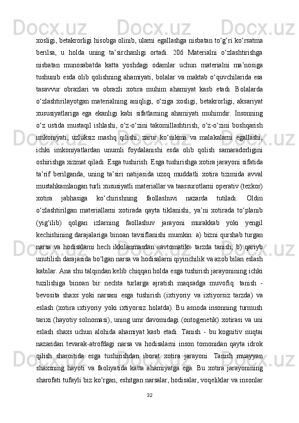 xosligi, betakrorligi hisobga olinib, ularni egallashga nisbatan to‘g‘ri ko‘rsatma
berilsa,   u   holda   uning   ta’sirchanligi   ortadi.   206   Materialni   o‘zlashtirishga
nisbatan   munosabatda   katta   yoshdagi   odamlar   uchun   materialni   ma’nosiga
tushunib   esda   olib  qolishning   ahamiyati,   bolalar   va   maktab  o‘quvchilarida  esa
tasavvur   obrazlari   va   obrazli   xotira   muhim   ahamiyat   kasb   etadi.   Bolalarda
o‘zlashtirilayotgan   materialning   aniqligi,   o‘ziga   xosligi,   betakrorligi,   aksariyat
xususiyatlariga   ega   ekanligi   kabi   sifatlarning   ahamiyati   muhimdir.   Insonning
o‘z   ustida   mustaqil   ishlashi,   o‘z-o‘zini   takomillashtirish,   o‘z-o‘zini   boshqarish
imkoniyati,   uzluksiz   mashq   qilishi,   zarur   ko‘nikma   va   malakalarni   egallashi,
ichki   imkoniyatlardan   unumli   foydalanishi   esda   olib   qolish   samaradorligini
oshirishga xizmat qiladi. Esga tushirish. Esga tushirishga xotira jarayoni sifatida
ta’rif   berilganda,   uning   ta’siri   natijasida   uzoq   muddatli   xotira   tizimida   avval
mustahkamlangan turli xususiyatli materiallar va taassurotlarni operativ (tezkor)
xotira   jabhasiga   ko‘chirishning   faollashuvi   nazarda   tutiladi.   Oldin
o‘zlashtirilgan   materiallarni   xotirada   qayta   tiklanishi,   ya’ni   xotirada   to‘planib
(yig‘ilib)   qolgan   izlarning   faollashuv   jarayoni   murakkab   yoki   yengil
kechishining darajalariga binoan tavsiflanishi  mumkin: a) bizni qurshab turgan
narsa   va   hodisalarni   hech   ikkilanmasdan   «avtomatik»   tarzda   tanish;   b)   qariyb
unutilish darajasida bo‘lgan narsa va hodisalarni qiyinchilik va azob bilan eslash
kabilar. Ana shu talqindan kelib chiqqan holda esga tushirish jarayonining ichki
tuzilishiga   binoan   bir   nechta   turlarga   ajratish   maqsadga   muvofiq:   tanish   -
bevosita   shaxs   yoki   narsani   esga   tushirish   (ixtiyoriy   va   ixtiyorsiz   tarzda)   va
eslash   (xotira   ixtiyoriy   yoki   ixtiyorsiz   holatda).   Bu   asnoda   insonning   turmush
tarixi (hayotiy solnomasi), uning umr davomidagi (ontogenetik) xotirasi va uni
eslash   shaxs   uchun   alohida   ahamiyat   kasb   etadi.   Tanish   -   bu   kognitiv   nuqtai
nazaridan   tevarak-atrofdagi   narsa   va   hodisalarni   inson   tomonidan   qayta   idrok
qilish   sharoitida   esga   tushirishdan   iborat   xotira   jarayoni.   Tanish   muayyan
shaxsning   hayoti   va   faoliyatida   katta   ahamiyatga   ega.   Bu   xotira   jarayonining
sharofati tufayli biz ko‘rgan, eshitgan narsalar, hodisalar, voqeliklar va insonlar
32 