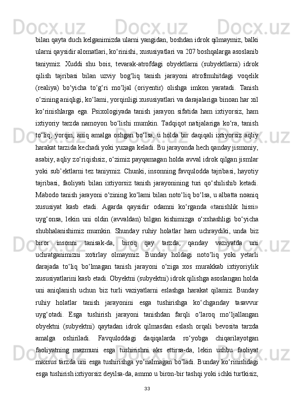 bilan qayta duch kelganimizda ularni yangidan, boshdan idrok qilmaymiz, balki
ularni qaysidir alomatlari, ko‘rinishi, xususiyatlari va 207 boshqalarga asoslanib
taniymiz.   Xuddi   shu   bois,   tevarak-atrofdagi   obyektlarni   (subyektlarni)   idrok
qilish   tajribasi   bilan   uzviy   bog‘liq   tanish   jarayoni   atrofmuhitdagi   voqelik
(realiya)   bo‘yicha   to‘g‘ri   mo‘ljal   (oriyentir)   olishga   imkon   yaratadi.   Tanish
o‘zining aniqligi, ko‘lami, yorqinligi xususiyatlari va darajalariga binoan har xil
ko‘rinishlarga   ega.   Psixologiyada   tanish   jarayon   sifatida   ham   ixtiyorsiz,   ham
ixtiyoriy   tarzda   namoyon   bo‘lishi   mumkin.   Tadqiqot   natijalariga   ko‘ra,   tanish
to‘liq,   yorqin,   aniq  amalga   oshgan   bo‘lsa,   u  holda   bir   daqiqali   ixtiyorsiz   aqliy
harakat tarzida kechadi yoki yuzaga keladi. Bu jarayonda hech qanday jismoniy,
asabiy, aqliy zo‘riqishsiz, o‘zimiz payqamagan holda avval idrok qilgan jismlar
yoki sub’ektlarni tez taniymiz. Chunki, insonning favqulodda tajribasi, hayotiy
tajribasi,   faoliyati   bilan   ixtiyorsiz   tanish   jarayonining   turi   qo‘shilishib   ketadi.
Mabodo tanish jarayoni o‘zining ko‘lami bilan noto‘liq bo‘lsa, u albatta noaniq
xususiyat   kasb   etadi.   Agarda   qaysidir   odamni   ko‘rganda   «tanishlik   hissi»
uyg‘onsa,   lekin   uni   oldin   (avvaldan)   bilgan   kishimizga   o‘xshashligi   bo‘yicha
shubhalanishimiz   mumkin.   Shunday   ruhiy   holatlar   ham   uchraydiki,   unda   biz
biror   insonni   tanisak-da,   biroq   qay   tarzda,   qanday   vaziyatda   uni
uchratganimizni   xotirlay   olmaymiz.   Bunday   holdagi   noto‘liq   yoki   yetarli
darajada   to‘liq   bo‘lmagan   tanish   jarayoni   o‘ziga   xos   murakkab   ixtiyoriylik
xususiyatlarini kasb etadi. Obyektni (subyektni) idrok qilishga asoslangan holda
uni   aniqlanish   uchun   biz   turli   vaziyatlarni   eslashga   harakat   qilamiz.   Bunday
ruhiy   holatlar   tanish   jarayonini   esga   tushirishga   ko‘chganday   tasavvur
uyg‘otadi.   Esga   tushirish   jarayoni   tanishdan   farqli   o‘laroq   mo‘ljallangan
obyektni   (subyektni)   qaytadan   idrok   qilmasdan   eslash   orqali   bevosita   tarzda
amalga   oshiriladi.   Favquloddagi   daqiqalarda   ro‘yobga   chiqarilayotgan
faoliyatning   mazmuni   esga   tushirishni   aks   ettirsa-da,   lekin   ushbu   faoliyat
maxsus tarzda uni esga tushirishga yo‘nalmagan bo‘ladi. Bunday ko‘rinishdagi
esga tushirish ixtiyorsiz deyilsa-da, ammo u biron-bir tashqi yoki ichki turtkisiz,
33 