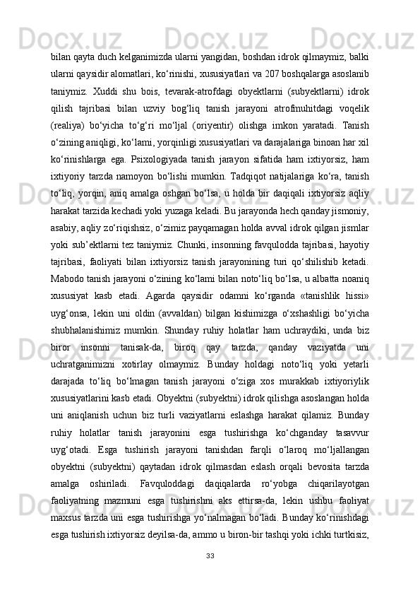 bilan qayta duch kelganimizda ularni yangidan, boshdan idrok qilmaymiz, balki
ularni qaysidir alomatlari, ko‘rinishi, xususiyatlari va 207 boshqalarga asoslanib
taniymiz.   Xuddi   shu   bois,   tevarak-atrofdagi   obyektlarni   (subyektlarni)   idrok
qilish   tajribasi   bilan   uzviy   bog‘liq   tanish   jarayoni   atrofmuhitdagi   voqelik
(realiya)   bo‘yicha   to‘g‘ri   mo‘ljal   (oriyentir)   olishga   imkon   yaratadi.   Tanish
o‘zining aniqligi, ko‘lami, yorqinligi xususiyatlari va darajalariga binoan har xil
ko‘rinishlarga   ega.   Psixologiyada   tanish   jarayon   sifatida   ham   ixtiyorsiz,   ham
ixtiyoriy   tarzda   namoyon   bo‘lishi   mumkin.   Tadqiqot   natijalariga   ko‘ra,   tanish
to‘liq,   yorqin,   aniq  amalga   oshgan   bo‘lsa,   u  holda   bir   daqiqali   ixtiyorsiz   aqliy
harakat tarzida kechadi yoki yuzaga keladi. Bu jarayonda hech qanday jismoniy,
asabiy, aqliy zo‘riqishsiz, o‘zimiz payqamagan holda avval idrok qilgan jismlar
yoki sub’ektlarni tez taniymiz. Chunki, insonning favqulodda tajribasi, hayotiy
tajribasi,   faoliyati   bilan   ixtiyorsiz   tanish   jarayonining   turi   qo‘shilishib   ketadi.
Mabodo tanish jarayoni o‘zining ko‘lami bilan noto‘liq bo‘lsa, u albatta noaniq
xususiyat   kasb   etadi.   Agarda   qaysidir   odamni   ko‘rganda   «tanishlik   hissi»
uyg‘onsa,   lekin   uni   oldin   (avvaldan)   bilgan   kishimizga   o‘xshashligi   bo‘yicha
shubhalanishimiz   mumkin.   Shunday   ruhiy   holatlar   ham   uchraydiki,   unda   biz
biror   insonni   tanisak-da,   biroq   qay   tarzda,   qanday   vaziyatda   uni
uchratganimizni   xotirlay   olmaymiz.   Bunday   holdagi   noto‘liq   yoki   yetarli
darajada   to‘liq   bo‘lmagan   tanish   jarayoni   o‘ziga   xos   murakkab   ixtiyoriylik
xususiyatlarini kasb etadi. Obyektni (subyektni) idrok qilishga asoslangan holda
uni   aniqlanish   uchun   biz   turli   vaziyatlarni   eslashga   harakat   qilamiz.   Bunday
ruhiy   holatlar   tanish   jarayonini   esga   tushirishga   ko‘chganday   tasavvur
uyg‘otadi.   Esga   tushirish   jarayoni   tanishdan   farqli   o‘laroq   mo‘ljallangan
obyektni   (subyektni)   qaytadan   idrok   qilmasdan   eslash   orqali   bevosita   tarzda
amalga   oshiriladi.   Favquloddagi   daqiqalarda   ro‘yobga   chiqarilayotgan
faoliyatning   mazmuni   esga   tushirishni   aks   ettirsa-da,   lekin   ushbu   faoliyat
maxsus tarzda uni esga tushirishga yo‘nalmagan bo‘ladi. Bunday ko‘rinishdagi
esga tushirish ixtiyorsiz deyilsa-da, ammo u biron-bir tashqi yoki ichki turtkisiz,
33