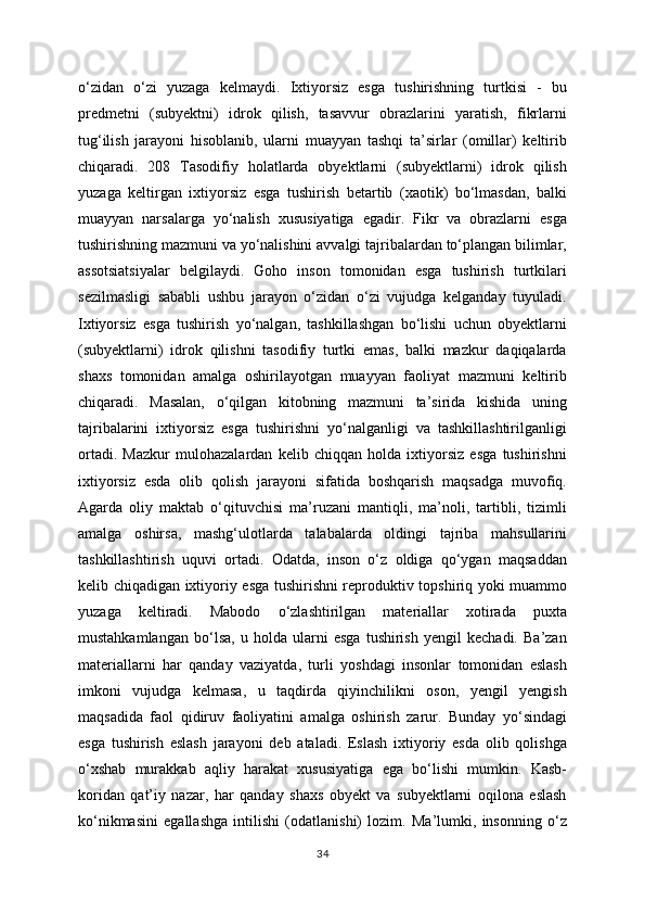 o‘zidan   o‘zi   yuzaga   kelmaydi.   Ixtiyorsiz   esga   tushirishning   turtkisi   -   bu
predmetni   (subyektni)   idrok   qilish,   tasavvur   obrazlarini   yaratish,   fikrlarni
tug‘ilish   jarayoni   hisoblanib,   ularni   muayyan   tashqi   ta’sirlar   (omillar)   keltirib
chiqaradi.   208   Tasodifiy   holatlarda   obyektlarni   (subyektlarni)   idrok   qilish
yuzaga   keltirgan   ixtiyorsiz   esga   tushirish   betartib   (xaotik)   bo‘lmasdan,   balki
muayyan   narsalarga   yo‘nalish   xususiyatiga   egadir.   Fikr   va   obrazlarni   esga
tushirishning mazmuni va yo‘nalishini avvalgi tajribalardan to‘plangan bilimlar,
assotsiatsiyalar   belgilaydi.   Goho   inson   tomonidan   esga   tushirish   turtkilari
sezilmasligi   sababli   ushbu   jarayon   o‘zidan   o‘zi   vujudga   kelganday   tuyuladi.
Ixtiyorsiz   esga   tushirish   yo‘nalgan,   tashkillashgan   bo‘lishi   uchun   obyektlarni
(subyektlarni)   idrok   qilishni   tasodifiy   turtki   emas,   balki   mazkur   daqiqalarda
shaxs   tomonidan   amalga   oshirilayotgan   muayyan   faoliyat   mazmuni   keltirib
chiqaradi.   Masalan,   o‘qilgan   kitobning   mazmuni   ta’sirida   kishida   uning
tajribalarini   ixtiyorsiz   esga   tushirishni   yo‘nalganligi   va   tashkillashtirilganligi
ortadi.   Mazkur   mulohazalardan   kelib   chiqqan   holda   ixtiyorsiz   esga   tushirishni
ixtiyorsiz   esda   olib   qolish   jarayoni   sifatida   boshqarish   maqsadga   muvofiq.
Agarda   oliy   maktab   o‘qituvchisi   ma’ruzani   mantiqli,   ma’noli,   tartibli,   tizimli
amalga   oshirsa,   mashg‘ulotlarda   talabalarda   oldingi   tajriba   mahsullarini
tashkillashtirish   uquvi   ortadi.   Odatda,   inson   o‘z   oldiga   qo‘ygan   maqsaddan
kelib chiqadigan ixtiyoriy esga tushirishni reproduktiv topshiriq yoki muammo
yuzaga   keltiradi.   Mabodo   o‘zlashtirilgan   materiallar   xotirada   puxta
mustahkamlangan   bo‘lsa,   u   holda   ularni   esga   tushirish   yengil   kechadi.   Ba’zan
materiallarni   har   qanday   vaziyatda,   turli   yoshdagi   insonlar   tomonidan   eslash
imkoni   vujudga   kelmasa,   u   taqdirda   qiyinchilikni   oson,   yengil   yengish
maqsadida   faol   qidiruv   faoliyatini   amalga   oshirish   zarur.   Bunday   yo‘sindagi
esga   tushirish   eslash   jarayoni   deb   ataladi.   Eslash   ixtiyoriy   esda   olib   qolishga
o‘xshab   murakkab   aqliy   harakat   xususiyatiga   ega   bo‘lishi   mumkin.   Kasb-
koridan   qat’iy   nazar,   har   qanday   shaxs   obyekt   va   subyektlarni   oqilona   eslash
ko‘nikmasini   egallashga   intilishi   (odatlanishi)   lozim.   Ma’lumki,   insonning   o‘z
34 