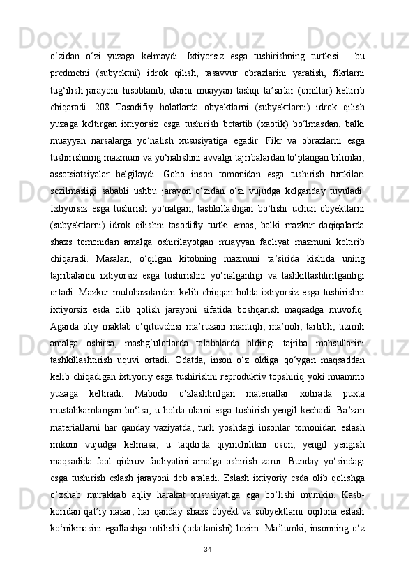 o‘zidan   o‘zi   yuzaga   kelmaydi.   Ixtiyorsiz   esga   tushirishning   turtkisi   -   bu
predmetni   (subyektni)   idrok   qilish,   tasavvur   obrazlarini   yaratish,   fikrlarni
tug‘ilish   jarayoni   hisoblanib,   ularni   muayyan   tashqi   ta’sirlar   (omillar)   keltirib
chiqaradi.   208   Tasodifiy   holatlarda   obyektlarni   (subyektlarni)   idrok   qilish
yuzaga   keltirgan   ixtiyorsiz   esga   tushirish   betartib   (xaotik)   bo‘lmasdan,   balki
muayyan   narsalarga   yo‘nalish   xususiyatiga   egadir.   Fikr   va   obrazlarni   esga
tushirishning mazmuni va yo‘nalishini avvalgi tajribalardan to‘plangan bilimlar,
assotsiatsiyalar   belgilaydi.   Goho   inson   tomonidan   esga   tushirish   turtkilari
sezilmasligi   sababli   ushbu   jarayon   o‘zidan   o‘zi   vujudga   kelganday   tuyuladi.
Ixtiyorsiz   esga   tushirish   yo‘nalgan,   tashkillashgan   bo‘lishi   uchun   obyektlarni
(subyektlarni)   idrok   qilishni   tasodifiy   turtki   emas,   balki   mazkur   daqiqalarda
shaxs   tomonidan   amalga   oshirilayotgan   muayyan   faoliyat   mazmuni   keltirib
chiqaradi.   Masalan,   o‘qilgan   kitobning   mazmuni   ta’sirida   kishida   uning
tajribalarini   ixtiyorsiz   esga   tushirishni   yo‘nalganligi   va   tashkillashtirilganligi
ortadi.   Mazkur   mulohazalardan   kelib   chiqqan   holda   ixtiyorsiz   esga   tushirishni
ixtiyorsiz   esda   olib   qolish   jarayoni   sifatida   boshqarish   maqsadga   muvofiq.
Agarda   oliy   maktab   o‘qituvchisi   ma’ruzani   mantiqli,   ma’noli,   tartibli,   tizimli
amalga   oshirsa,   mashg‘ulotlarda   talabalarda   oldingi   tajriba   mahsullarini
tashkillashtirish   uquvi   ortadi.   Odatda,   inson   o‘z   oldiga   qo‘ygan   maqsaddan
kelib chiqadigan ixtiyoriy esga tushirishni reproduktiv topshiriq yoki muammo
yuzaga   keltiradi.   Mabodo   o‘zlashtirilgan   materiallar   xotirada   puxta
mustahkamlangan   bo‘lsa,   u   holda   ularni   esga   tushirish   yengil   kechadi.   Ba’zan
materiallarni   har   qanday   vaziyatda,   turli   yoshdagi   insonlar   tomonidan   eslash
imkoni   vujudga   kelmasa,   u   taqdirda   qiyinchilikni   oson,   yengil   yengish
maqsadida   faol   qidiruv   faoliyatini   amalga   oshirish   zarur.   Bunday   yo‘sindagi
esga   tushirish   eslash   jarayoni   deb   ataladi.   Eslash   ixtiyoriy   esda   olib   qolishga
o‘xshab   murakkab   aqliy   harakat   xususiyatiga   ega   bo‘lishi   mumkin.   Kasb-
koridan   qat’iy   nazar,   har   qanday   shaxs   obyekt   va   subyektlarni   oqilona   eslash
ko‘nikmasini   egallashga   intilishi   (odatlanishi)   lozim.   Ma’lumki,   insonning   o‘z
34