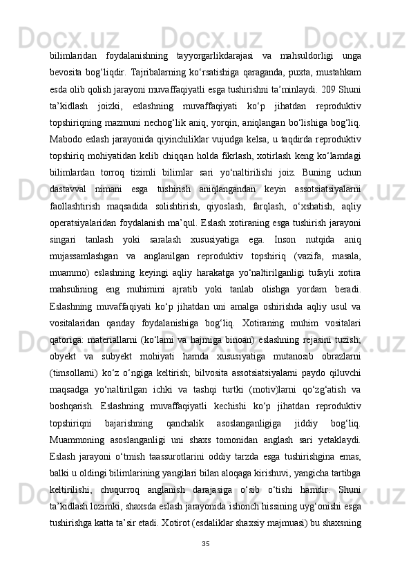 bilimlaridan   foydalanishning   tayyorgarlikdarajasi   va   mahsuldorligi   unga
bevosita   bog‘liqdir.   Tajribalarning   ko‘rsatishiga   qaraganda,   puxta,   mustahkam
esda olib qolish jarayoni muvaffaqiyatli esga tushirishni ta’minlaydi. 209 Shuni
ta’kidlash   joizki,   eslashning   muvaffaqiyati   ko‘p   jihatdan   reproduktiv
topshiriqning  mazmuni   nechog‘lik   aniq,  yorqin,  aniqlangan   bo‘lishiga   bog‘liq.
Mabodo  eslash   jarayonida   qiyinchiliklar  vujudga  kelsa,   u  taqdirda   reproduktiv
topshiriq   mohiyatidan   kelib   chiqqan   holda   fikrlash,   xotirlash   keng   ko‘lamdagi
bilimlardan   torroq   tizimli   bilimlar   sari   yo‘naltirilishi   joiz.   Buning   uchun
dastavval   nimani   esga   tushirish   aniqlangandan   keyin   assotsiatsiyalarni
faollashtirish   maqsadida   solishtirish,   qiyoslash,   farqlash,   o‘xshatish,   aqliy
operatsiyalaridan foydalanish ma’qul. Eslash xotiraning esga tushirish jarayoni
singari   tanlash   yoki   saralash   xususiyatiga   ega.   Inson   nutqida   aniq
mujassamlashgan   va   anglanilgan   reproduktiv   topshiriq   (vazifa,   masala,
muammo)   eslashning   keyingi   aqliy   harakatga   yo‘naltirilganligi   tufayli   xotira
mahsulining   eng   muhimini   ajratib   yoki   tanlab   olishga   yordam   beradi.
Eslashning   muvaffaqiyati   ko‘p   jihatdan   uni   amalga   oshirishda   aqliy   usul   va
vositalaridan   qanday   foydalanishiga   bog‘liq.   Xotiraning   muhim   vositalari
qatoriga:   materiallarni   (ko‘lami   va   hajmiga   binoan)   eslashning   rejasini   tuzish;
obyekt   va   subyekt   mohiyati   hamda   xususiyatiga   mutanosib   obrazlarni
(timsollarni)   ko‘z   o‘ngiga   keltirish;   bilvosita   assotsiatsiyalarni   paydo   qiluvchi
maqsadga   yo‘naltirilgan   ichki   va   tashqi   turtki   (motiv)larni   qo‘zg‘atish   va
boshqarish.   Eslashning   muvaffaqiyatli   kechishi   ko‘p   jihatdan   reproduktiv
topshiriqni   bajarishning   qanchalik   asoslanganligiga   jiddiy   bog‘liq.
Muammoning   asoslanganligi   uni   shaxs   tomonidan   anglash   sari   yetaklaydi.
Eslash   jarayoni   o‘tmish   taassurotlarini   oddiy   tarzda   esga   tushirishgina   emas,
balki u oldingi bilimlarining yangilari bilan aloqaga kirishuvi, yangicha tartibga
keltirilishi,   chuqurroq   anglanish   darajasiga   o‘sib   o‘tishi   hamdir.   Shuni
ta’kidlash lozimki, shaxsda eslash jarayonida ishonch hissining uyg‘onishi esga
tushirishga katta ta’sir etadi. Xotirot (esdaliklar shaxsiy majmuasi) bu shaxsning
35 