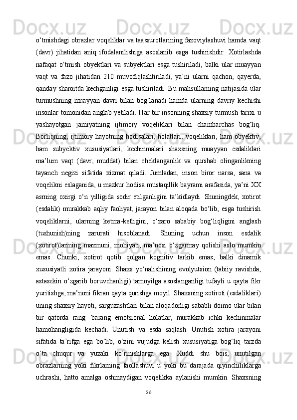 o‘tmishdagi obrazlar voqeliklar va taassurotlarining fazoviylashuvi hamda vaqt
(davr)   jihatidan   aniq   ifodalanilishiga   asoslanib   esga   tushirishdir.   Xotirlashda
nafaqat   o‘tmish   obyektlari   va   subyektlari   esga   tushiriladi,   balki   ular   muayyan
vaqt   va   fazo   jihatidan   210   muvofiqlashtiriladi,   ya’ni   ularni   qachon,   qayerda,
qanday sharoitda kechganligi esga tushiriladi. Bu mahsullarning natijasida ular
turmushning   muayyan   davri   bilan   bog‘lanadi   hamda   ularning   davriy   kechishi
insonlar tomonidan anglab yetiladi. Har bir insonning shaxsiy turmush tarixi u
yashayotgan   jamiyatning   ijtimoiy   voqeliklari   bilan   chambarchas   bog‘liq.
Borliqning,   ijtimoiy   hayotning   hodisalari,   holatlari,   voqeliklari,   ham   obyektiv,
ham   subyektiv   xususiyatlari,   kechinmalari   shaxsning   muayyan   esdaliklari
ma’lum   vaqt   (davr,   muddat)   bilan   cheklanganlik   va   qurshab   olinganlikning
tayanch   negizi   sifatida   xizmat   qiladi.   Jumladan,   inson   biror   narsa,   sana   va
voqelikni eslaganida, u mazkur hodisa mustaqillik bayrami arafasida, ya’ni XX
asrning   oxirgi   o‘n   yilligida   sodir   etilganligini   ta’kidlaydi.   Shuningdek,   xotirot
(esdalik)   murakkab   aqliy   faoliyat,   jarayon   bilan   aloqada   bo‘lib,   esga   tushirish
voqeliklarni,   ularning   ketma-ketligini,   o‘zaro   sababiy   bog‘liqligini   anglash
(tushunish)ning   zarurati   hisoblanadi.   Shuning   uchun   inson   esdalik
(xotirot)larining   mazmuni,   mohiyati,   ma’nosi   o‘zgarmay   qolishi   aslo   mumkin
emas.   Chunki,   xotirot   qotib   qolgan   kognitiv   tarkib   emas,   balki   dinamik
xususiyatli   xotira   jarayoni.   Shaxs   yo‘nalishining   evolyutsion   (tabiiy   ravishda,
astasekin   o‘zgarib   boruvchanligi)   tamoyilga   asoslanganligi   tufayli   u   qayta   fikr
yuritishga, ma’noni fikran qayta qurishga moyil. Shaxsning xotiroti (esdaliklari)
uning shaxsiy hayoti, sarguzashtlari bilan aloqadorligi sababli doimo ular bilan
bir   qatorda   rang-   barang   emotsional   holatlar,   murakkab   ichki   kechinmalar
hamohangligida   kechadi.   Unutish   va   esda   saqlash.   Unutish   xotira   jarayoni
sifatida   ta’rifga   ega   bo‘lib,   o‘zini   vujudga   kelish   xususiyatiga   bog‘liq   tarzda
o‘ta   chuqur   va   yuzaki   ko‘rinishlarga   ega.   Xuddi   shu   bois,   unutilgan
obrazlarning   yoki   fikrlarning   faollashuvi   u   yoki   bu   darajada   qiyinchiliklarga
uchrashi,   hatto   amalga   oshmaydigan   voqelikka   aylanishi   mumkin.   Shaxsning
36 