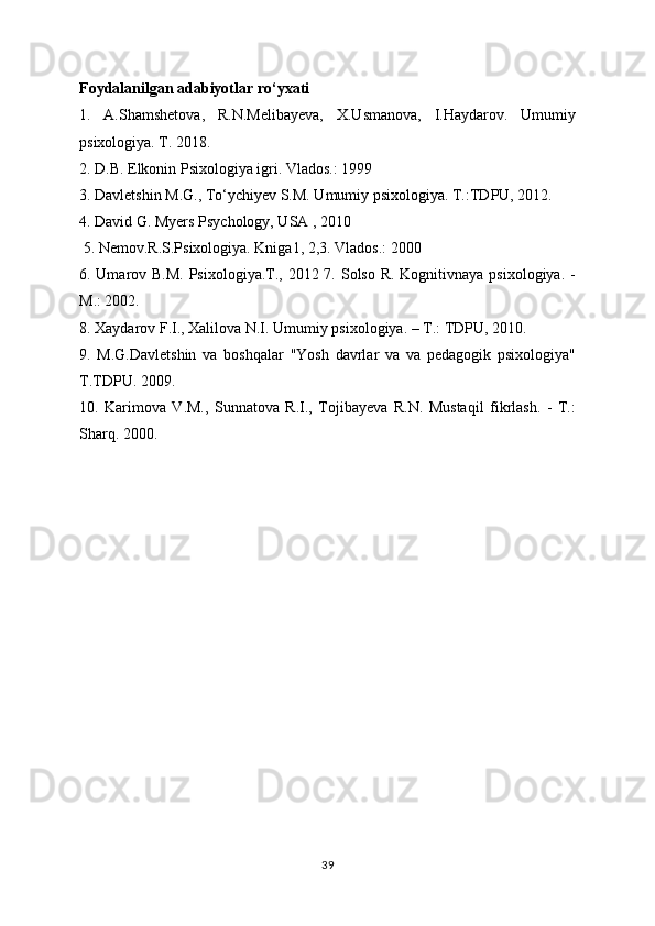 Foydalanilgan adabiyotlar ro‘yxati 
1.   A.Shamshetova,   R.N.Melibayeva,   X.Usmanova,   I.Haydarov.   Umumiy
psixologiya. T. 2018. 
2. D.B. Elkonin Psixologiya igri. Vlados.: 1999 
3. Davletshin M.G., To‘ychiyev S.M. Umumiy psixologiya. T.:TDPU, 2012. 
4. David G. Myers Psychology, USA , 2010
 5. Nemov.R.S.Psixologiya. Kniga1, 2,3. Vlados.: 2000 
6. Umarov B.M. Psixologiya.T., 2012 7. Solso R. Kognitivnaya psixologiya. -
M.: 2002. 
8. Xaydarov F.I., Xalilova N.I. Umumiy psixologiya. – T.: TDPU, 2010. 
9.   M.G.Davletshin   va   boshqalar   "Yosh   davrlar   va   va   pedagogik   psixologiya"
T.TDPU. 2009. 
10.   Karimova   V.M.,   Sunnatova   R.I.,   Tojibayeva   R.N.   Mustaqil   fikrlash.   -   T.:
Sharq. 2000.
39 