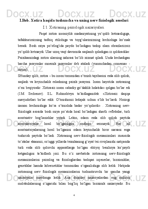 I.Bob. Xotira haqida tushuncha va uning nerv fiziologik asoslari
I.1. Xotiraning   psixologik nazariyalari.
                        Faqat   xotira   insoniylik   madaniyatining   yo‘qolib   ketmasligiga,
tafakkurimizning   tadbiq   etilishiga   va   tuyg‘ularimizning   kechishiga   ko‘mak
beradi.   Bosh   miya   po‘stlog‘ida   paydo   bo‘ladigan   tashqi   olam   obrazlariizsiz
yo‘qolib ketmaydi. Ular uzoq vaqt davomida saqlanib qoladigan iz qoldiradilar.
Psixikamizdagi   xotira   ularning   zahirasi   bo‘lib   xizmat   qiladi.   Unda   kechadigan
barcha   jarayonlar   mnemik   jarayonlar   deb   ataladi   (yunonchadan   «mnema»   -
xotira).
SHunday qilib, xotira – bu inson tomonidan o‘tmish tajribasini esda olib qolish,
saqlash   va   keyinchalik   eslashning   psixik   jarayoni.   Inson   hayotida   xotiraning
o‘rni beqiyosdir. Xotirasiz inson «abadiy go‘daklik holatida» qolgan bo‘lar edi
(I.M.   Sechenov).   S.L.   Rubinshteyn   ta’kidlaganidek:   «Xotirasiz   daqiqa
mavjudotlari   bo‘lar   edik.   O‘tmishimiz   kelajak   uchun   o‘lik   bo‘lardi.   Hozirgi
zamon   kechmishiga   ko‘ra   o‘tmishda   badar   yo‘qolardi»   .   Xotiraning   nerv-
fiziologik   asosida   bosh   miya   po’stida   hosil   bo’ladigan   shartli   reflekslar,   turli
assotsiativ   bog’lanishlar   yotadi.   Lekin,   odam   esda   olib   qolish   paytida
assotsiatsiyalar   hosil   bo’lganligini   mutlaqo   sezmaydi.   Har   xil
assotsiatsiyalarning   hosil   bo’lganini   odam   keyinchalik   biror   narsani   esga
tushirish   paytida   bo’ladi.   Xotiraning   nerv-fiziologik   mexanizmlari   xususida
to’xtalar ekanmiz, so’nggi yillarda texnikaning g’oyat tez rivojlanishi natijasida
turli   esda   olib   qoluvchi   apparatlarga   bo’lgan   ehtiyoj   benihoya   ko’payib
ketganligini   ta’kidlash   joiz.   Bu   o’z   navbatida   xotiraning   nerv-fiziologik
mexanizmlarini   psixolog   va   fiziologlardan   tashqari   injenerlar,   bioximiklar,
genetiklar   hamda   kibernetiklar   tomonidan   o’rganilishiga   olib   keldi.   Natijada
xotiraning   nerv   fiziologik   mexanizmlarini   tushuntiruvchi   bir   qancha   yangi
nazariyalar   maydonga   keldi.   Ana   shunday   nazariyalardan   eng   muhimi
molekulalarning   o’zgarishi   bilan   bog’liq   bo’lgan   bioximik   nazariyadir.   Bu
4 