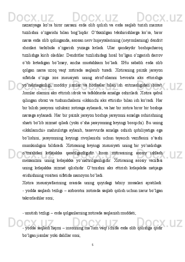 nazariyaga   ko’ra   biror   narsani   esda   olib   qolish   va   esda   saqlab   turish   maxsus
tuzilishni   o’zgarishi   bilan   bog’liqdir.   O’tkazilgan   tekshirishlarga   ko’ra,   biror
narsa esda olib qolinganda, asosan nerv hujayralarining (neyronlarning) dendrit
shoxlari   tarkibida   o’zgarish   yuzaga   keladi.   Ular   qandaydir   boshqacharoq
tuzilishga kirib oladilar. Dendritlar  tuzilishidagi  hosil bo’lgan o’zgarish darrov
o’tib   ketadigan   bo’lmay,   ancha   mustahkam   bo’ladi.   SHu   sababli   esda   olib
qolgan   narsa   uzoq   vaqt   xotirada   saqlanib   turadi.   Xotiraning   psixik   jarayon
sifatida   o‘ziga   xos   xususiyati   uning   atrof-olamni   bevosita   aks   ettirishga
yo‘nalmaganligi,   moddiy   jismlar   va   hodisalar   bilan   ish   eritmasligidan   iborat.
Jismlar olamini aks ettirish idrok va tafakkurda amalga oshiriladi. Xotira qabul
qilingan   obraz   va   tushunchalarni   «ikkinchi   aks   ettirish»   bilan   ish   ko‘radi.   Har
bir bilish jarayoni uzluksiz xotiraga aylanadi, va har bir xotira biror bir boshqa
narsaga aylanadi. Har bir psixik jarayon boshqa jarayonni amalga oshirishning
sharti bo‘lib xizmat qiladi (yoki o‘sha jarayonning keyingi bosqichi). Bu uning
«ikkilamchi»   mahsulotga   aylanib,   tasavvurda   amalga   oshish   qobiliyatiga   ega
bo‘lishini,   jarayonning   keyingi   rivojlanishi   uchun   tayanch   vazifasini   o‘tashi
mumkinligini   bildiradi.   Xotiraning   keyingi   xususiyati   uning   bir   yo‘nalishga:
o‘tmishdan   kelajakka   qaratilganligidir.   Inson   xotirasining   asosiy   ishlash
mexanizmi   uning   kelajakka   yo‘naltirilganligidir.   Xotiraning   asosiy   vazifasi
uning   kelajakka   xizmat   qilishidir.   O‘tmishni   aks   ettirish   kelajakda   natijaga
erishishning vositasi sifatida namoyon bo‘ladi.
Xotira   xususiyatlarining   orasida   uning   quyidagi   tabiiy   xossalari   ajratiladi:
- yodda  saqlash  tezligi  – axborotni  xotirada saqlab  qolish uchun zarur  bo‘lgan
takrorlashlar soni;
- unutish tezligi – esda qolganlarning xotirada saqlanish muddati;
- yodda saqlash hajmi – insonning ma’lum vaqt ichida esda olib qolishga qodir
bo‘lgan jismlar yoki dalillar soni;
5 