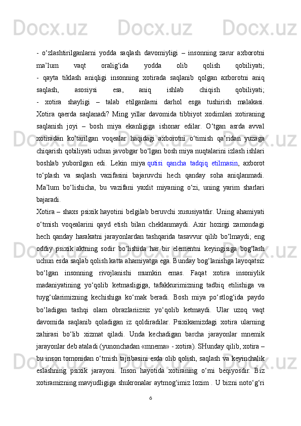 -   o‘zlashtirilganlarni   yodda   saqlash   davomiyligi   –   insonning   zarur   axborotni
ma’lum   vaqt   oralig‘ida   yodda   olib   qolish   qobiliyati;
-   qayta   tiklash   aniqligi   insonning   xotirada   saqlanib   qolgan   axborotni   aniq
saqlash,   asosiysi   esa,   aniq   ishlab   chiqish   qobiliyati;
-   xotira   shayligi   –   talab   etilganlarni   darhol   esga   tushirish   malakasi.
Xotira   qaerda   saqlanadi?   Ming   yillar   davomida   tibbiyot   xodimlari   xotiraning
saqlanish   joyi   –   bosh   miya   ekanligiga   ishonar   edilar.   O‘tgan   asrda   avval
xotiradan   ko‘tarilgan   voqealar   haqidagi   axborotni   o‘timish   qa’ridan   yuzaga
chiqarish qobiliyati uchun javobgar bo‘lgan bosh miya nuqtalarini izlash ishlari
boshlab   yuborilgan   edi.   Lekin   miya   qutisi   qancha   tadqiq   etilmasin ,   axborot
to‘plash   va   saqlash   vazifasini   bajaruvchi   hech   qanday   soha   aniqlanmadi.
Ma’lum   bo‘lishicha,   bu   vazifani   yaxlit   miyaning   o‘zi,   uning   yarim   sharlari
bajaradi.
Xotira – shaxs psixik hayotini belgilab beruvchi xususiyatdir. Uning ahamiyati
o‘tmish   voqealarini   qayd   etish   bilan   cheklanmaydi.   Axir   hozirgi   zamondagi
hech   qanday   harakatni   jarayonlardan   tashqarida   tasavvur   qilib   bo‘lmaydi;   eng
oddiy   psixik   aktning   sodir   bo‘lishida   har   bir   elementni   keyingisiga   bog‘lash
uchun esda saqlab qolish katta ahamiyatga ega. Bunday bog‘lanishga layoqatsiz
bo‘lgan   insonning   rivojlanishi   mumkin   emas.   Faqat   xotira   insoniylik
madaniyatining   yo‘qolib   ketmasligiga,   tafakkurimizning   tadbiq   etilishiga   va
tuyg‘ularimizning   kechishiga   ko‘mak   beradi.   Bosh   miya   po‘stlog‘ida   paydo
bo‘ladigan   tashqi   olam   obrazlariizsiz   yo‘qolib   ketmaydi.   Ular   uzoq   vaqt
davomida   saqlanib   qoladigan   iz   qoldiradilar.   Psixikamizdagi   xotira   ularning
zahirasi   bo‘lib   xizmat   qiladi.   Unda   kechadigan   barcha   jarayonlar   mnemik
jarayonlar deb ataladi (yunonchadan «mnema» - xotira). SHunday qilib, xotira –
bu inson tomonidan o‘tmish tajribasini esda olib qolish, saqlash va keyinchalik
eslashning   psixik   jarayoni.   Inson   hayotida   xotiraning   o‘rni   beqiyosdir.   Biz
xotiramizning mavjudligiga shukronalar aytmog‘imiz lozim . U bizni noto‘g‘ri
6 