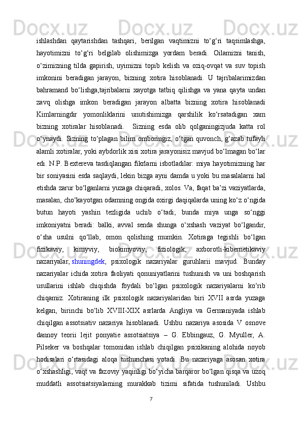 ishlashdan   qaytarishdan   tashqari,   berilgan   vaqtimizni   to‘g‘ri   taqsimlashga,
hayotimizni   to‘g‘ri   belgilab   olishimizga   yordam   beradi.   Oilamizni   tanish,
o‘zimizning   tilda   gapirish,   uyimizni   topib   kelish   va   oziq-ovqat   va   suv   topish
imkonini   beradigan   jarayon,   bizning   xotira   hisoblanadi.   U   tajribalarimizdan
bahramand   bo‘lishga,tajribalarni   xayotga   tatbiq   qilishga   va   yana   qayta   undan
zavq   olishga   imkon   beradigan   jarayon   albatta   bizning   xotira   hisoblanadi
Kimlarningdir   yomonliklarini   unutishimizga   qarshilik   ko‘rsatadigan   xam
bizning   xotiralar   hisoblanadi.     Sizning   esda   olib   qolganingizjuda   katta   rol
o‘ynaydi.   Sizning   to‘plagan   bilim   omboringiz,   o‘tgan   quvonch,   g‘azab   tufayli
alamli xotiralar, yoki aybdorlik xisi xotira jarayonisiz mavjud bo‘lmagan bo‘lar
edi. N.P. Bextereva tasdiqlangan fikrlarni isbotladilar:  miya hayotimizning har
bir soniyasini  esda saqlaydi, lekin bizga ayni damda u yoki bu masalalarni  hal
etishda zarur bo‘lganlarni yuzaga chiqaradi, xolos. Va, faqat ba’zi vaziyatlarda,
masalan, cho‘kayotgan odamning ongida oxirgi daqiqalarda uning ko‘z o‘ngida
butun   hayoti   yashin   tezligida   uchib   o‘tadi;   bunda   miya   unga   so‘nggi
imkoniyatni   beradi:   balki,   avval   senda   shunga   o‘xshash   vaziyat   bo‘lgandir,
o‘sha   usulni   qo‘llab,   omon   qolishing   mumkin.   Xotiraga   tegishli   bo‘lgan
fizikaviy,   kimyviy,   biokimyoviy,   fiziologik,   axborotli-kibernetikaviy
nazariyalar,   shuningdek ,   psixologik   nazariyalar   guruhlarii   mavjud.   Bunday
nazariyalar   ichida   xotira   faoliyati   qonuniyatlarini   tushunish   va   uni   boshqarish
usullarini   ishlab   chiqishda   foydali   bo‘lgan   psixologik   nazariyalarni   ko‘rib
chiqamiz.   Xotiraning   ilk   psixologik   nazariyalaridan   biri   XVII   asrda   yuzaga
kelgan,   birinchi   bo‘lib   XVIII-XIX   asrlarda   Angliya   va   Germaniyada   ishlab
chiqilgan   assotsiativ   nazariya   hisoblanadi.   Ushbu   nazariya   asosida   V   osnove
dannoy   teorii   lejit   ponyatie   assotsiatsiya   –   G.   Ebbingauz,   G.   Myuller,   A.
Pilseker   va   boshqalar   tomonidan   ishlab   chiqilgan   psixikaning   alohida   noyob
hodisalari   o‘rtasidagi   aloqa   tushunchasi   yotadi.   Bu   nazariyaga   asosan   xotira
o‘xshashligi, vaqt va fazoviy yaqinligi bo‘yicha barqaror bo‘lgan qisqa va uzoq
muddatli   assotsiatsiyalarning   murakkab   tizimi   sifatida   tushuniladi.   Ushbu
7 