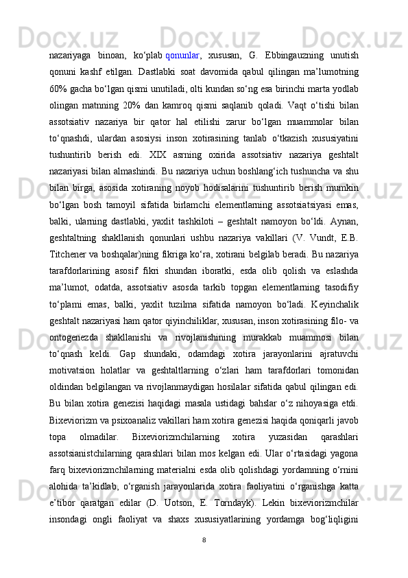 nazariyaga   binoan,   ko‘plab   qonunlar ,   xususan,   G.   Ebbingauzning   unutish
qonuni   kashf   etilgan.   Dastlabki   soat   davomida   qabul   qilingan   ma’lumotning
60% gacha bo‘lgan qismi unutiladi, olti kundan so‘ng esa birinchi marta yodlab
olingan   matnning   20%   dan   kamroq   qismi   saqlanib   qoladi.   Vaqt   o‘tishi   bilan
assotsiativ   nazariya   bir   qator   hal   etilishi   zarur   bo‘lgan   muammolar   bilan
to‘qnashdi,   ulardan   asosiysi   inson   xotirasining   tanlab   o‘tkazish   xususiyatini
tushuntirib   berish   edi.   XIX   asrning   oxirida   assotsiativ   nazariya   geshtalt
nazariyasi bilan almashindi. Bu nazariya uchun boshlang‘ich tushuncha va shu
bilan   birga,   asosida   xotiraning   noyob   hodisalarini   tushuntirib   berish   mumkin
bo‘lgan   bosh   tamoyil   sifatida   birlamchi   elementlarning   assotsiatsiyasi   emas,
balki,   ularning   dastlabki,   yaxlit   tashkiloti   –   geshtalt   namoyon   bo‘ldi.   Aynan,
geshtaltning   shakllanish   qonunlari   ushbu   nazariya   vakillari   (V.   Vundt,   E.B.
Titchener va boshqalar)ning fikriga ko‘ra, xotirani belgilab beradi. Bu nazariya
tarafdorlarining   asosif   fikri   shundan   iboratki,   esda   olib   qolish   va   eslashda
ma’lumot,   odatda,   assotsiativ   asosda   tarkib   topgan   elementlarning   tasodifiy
to‘plami   emas,   balki,   yaxlit   tuzilma   sifatida   namoyon   bo‘ladi.   Keyinchalik
geshtalt nazariyasi ham qator qiyinchiliklar, xususan, inson xotirasining filo- va
ontogenezda   shakllanishi   va   rivojlanishining   murakkab   muammosi   bilan
to‘qnash   keldi.   Gap   shundaki,   odamdagi   xotira   jarayonlarini   ajratuvchi
motivatsion   holatlar   va   geshtaltlarning   o‘zlari   ham   tarafdorlari   tomonidan
oldindan belgilangan va rivojlanmaydigan hosilalar sifatida qabul qilingan edi.
Bu   bilan   xotira   genezisi   haqidagi   masala   ustidagi   bahslar   o‘z   nihoyasiga   etdi.
Bixeviorizm va psixoanaliz vakillari ham xotira genezisi haqida qoniqarli javob
topa   olmadilar.   Bixeviorizmchilarning   xotira   yuzasidan   qarashlari
assotsianistchilarning   qarashlari   bilan   mos   kelgan   edi.   Ular   o‘rtasidagi   yagona
farq   bixeviorizmchilarning   materialni   esda   olib   qolishdagi   yordamning   o‘rnini
alohida   ta’kidlab,   o‘rganish   jarayonlarida   xotira   faoliyatini   o‘rganishga   katta
e’tibor   qaratgan   edilar   (D.   Uotson,   E.   Torndayk).   Lekin   bixeviorizmchilar
insondagi   ongli   faoliyat   va   shaxs   xususiyatlarining   yordamga   bog‘liqligini
8 