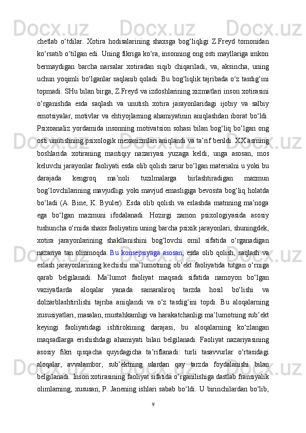 chetlab   o‘tdilar.   Xotira   hodisalarining   shaxsga   bog‘liqligi   Z.Freyd   tomonidan
ko‘rsatib o‘tilgan edi. Uning fikriga ko‘ra, insonning ong osti mayllariga imkon
bermaydigan   barcha   narsalar   xotiradan   siqib   chiqariladi,   va,   aksincha,   uning
uchun yoqimli bo‘lganlar saqlanib qoladi. Bu bog‘liqlik tajribada o‘z tasdig‘ini
topmadi. SHu bilan birga, Z.Freyd va izdoshlarining xizmatlari inson xotirasini
o‘rganishda   esda   saqlash   va   unutish   xotira   jarayonlaridagi   ijobiy   va   salbiy
emotsiyalar, motivlar  va ehtiyojlarning ahamiyatinin aniqlashdan  iborat bo‘ldi.
Psixoanaliz yordamida insonning motivatsion sohasi  bilan bog‘liq bo‘lgan ong
osti unutishning psixologik mexanizmlari aniqlandi va ta’rif berildi. XX asrning
boshlarida   xotiraning   mantiqiy   nazariyasi   yuzaga   keldi,   unga   asosan,   mos
keluvchi jarayonlar faoliyati esda olib qolish zarur bo‘lgan materialni u yoki bu
darajada   kengroq   ma’noli   tuzilmalarga   birlashtiradigan   mazmun
bog‘lovchilarining mavjudligi yoki mavjud emasligiga bevosita bog‘liq holatda
bo‘ladi   (A.   Bine,   K.   Byuler).   Esda   olib   qolish   va   eslashda   matnning   ma’noga
ega   bo‘lgan   mazmuni   ifodalanadi.   Hozirgi   zamon   psixologiyasida   asosiy
tushuncha o‘rnida shaxs faoliyatini uning barcha psixik jarayonlari, shuningdek,
xotira   jarayonlarining   shakllanishini   bog‘lovchi   omil   sifatida   o‘rganadigan
nazariya   tan   olinmoqda.   Bu   konsepsiyaga   asosan ,   esda   olib   qolish,   saqlash   va
eslash  jarayonlarining kechishi  ma’lumotning ob’ekt  faoliyatida tutgan o‘rniga
qarab   belgilanadi.   Ma’lumot   faoliyat   maqsadi   sifatida   namoyon   bo‘lgan
vaziyatlarda   aloqalar   yanada   samaraliroq   tarzda   hosil   bo‘lishi   va
dolzarblashtirilishi   tajriba   aniqlandi   va   o‘z   tasdig‘ini   topdi.   Bu   aloqalarning
xususiyatlari, masalan, mustahkamligi va harakatchanligi ma’lumotning sub’ekt
keyingi   faoliyatidagi   ishtirokining   darajasi,   bu   aloqalarning   ko‘zlangan
maqsadlarga   erishishdagi   ahamiyati   bilan   belgilanadi.   Faoliyat   nazariyasining
asosiy   fikri   qisqacha   quyidagicha   ta’riflanadi:   turli   tasavvurlar   o‘rtasidagi
aloqalar,   avvalambor,   sub’ektning   ulardan   qay   tarzda   foydalanishi   bilan
belgilanadi.  Inson xotirasining faoliyat sifatida o‘rganilishiga dastlab fransiyalik
olimlarning, xususan,  P. Janening ishlari sabab bo‘ldi. U birinchilardan bo‘lib,
9 