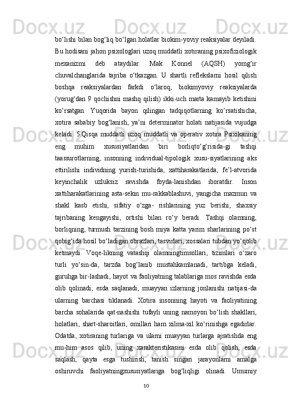 bo‘lishi bilan bog‘liq bo‘lgan holatlar biokim-yoviy reaksiyalar deyiladi.
Bu hodisani jahon psixologlari uzoq muddatli xotiraning psixofiziologik
mexanizmi   deb   ataydilar.   Mak   Konnel   (AQSH)   yomg‘ir
chuvalchanglarida   tajriba   o‘tkazgan.   U   shartli   reflekslarni   hosil   qilish
boshqa   reaksiyalardan   farkdi   o‘laroq,   biokimyoviy   reaksiyalarda
(yorug‘dan  9  qochishni  mashq   qilish)   ikki-uch  marta  kamayib  ketishini
ko‘rsatgan.   Yuqorida   bayon   qilingan   tadqiqotlarning   ko‘rsatishicha,
xotira   sababiy   bog‘lanish,   ya’ni   determinator   holati   natijasida   vujudga
keladi.   5.Qisqa   muddatli   uzoq   muddatli   va   operativ   xotira   Psixikaning
eng   muhim   xususiyatlaridan   biri   borliqto‘g‘risida-gi   tashqi
taassurotlarning,   insonning   individual-tipologik   xusu-siyatlarining   aks
ettirilishi   individning   yurish-turishida,   xattiharakatlarida,   fe’l-atvorida
keyinchalik   uzluksiz   ravishda   foyda-lanishdan   iboratdir.   Inson
xattiharakatlarining   asta-sekin   mu-rakkablashuvi,   yangicha   mazmun   va
shakl   kasb   etishi,   sifatiy   o‘zga-   rishlarining   yuz   berishi,   shaxsiy
tajribaning   kengayishi,   ortishi   bilan   ro‘y   beradi.   Tashqi   olamning,
borliqning,   turmush   tarzining   bosh   miya   katta   yarim   sharlarining   po‘st
qobig‘ida hosil bo‘ladigan obrazlari, tasvirlari, xossalari tubdan yo‘qolib
ketmaydi.   Voqe-likning   vatashqi   olamningtimsollari,   tizimlari   o‘zaro
turli   yo‘sin-da,   tarzda   bog‘lanib   mustahkamlanadi,   tartibga   keladi,
guruhga bir-lashadi, hayot va faoliyatning talablariga mos ravishda esda
olib   qolinadi;   esda   saqlanadi,   muayyan   izlarning   jonlanishi   natijasi-da
ularning   barchasi   tiklanadi.   Xotira   insonning   hayoti   va   faoliyatining
barcha   sohalarida   qat-nashishi   tufayli   uning   namoyon   bo‘lish   shakllari,
holatlari,   shart-sharoitlari,   omillari   ham   xilma-xil   ko‘rinishga   egadirlar.
Odatda,   xotiraning   turlariga   va   ularni   muayyan   turlarga   ajratishda   eng
mu-him   asos   qilib,   uning   xarakteristikasini   esda   olib   qolish,   esda
saqlash,   qayta   esga   tushirish,   tanish   singari   jarayonlarni   amalga
oshiruvchi   faoliyatningxususiyatlariga   bog‘liqligi   olinadi.   Umumiy
10