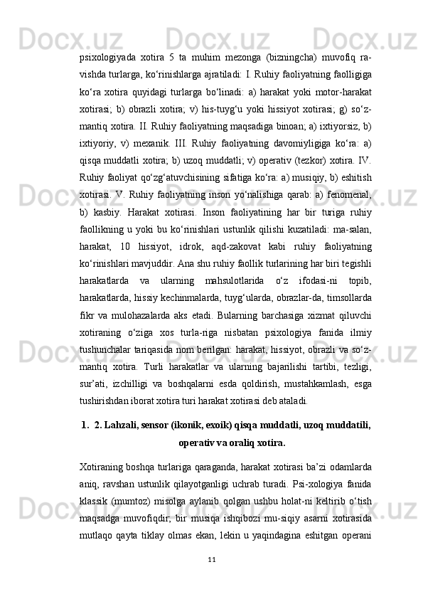 psixologiyada   xotira   5   ta   muhim   mezonga   (bizningcha)   muvofiq   ra-
vishda turlarga, ko‘rinishlarga ajratiladi: I. Ruhiy faoliyatning faolligiga
ko‘ra   xotira   quyidagi   turlarga   bo‘linadi:   a)   harakat   yoki   motor-harakat
xotirasi;   b)   obrazli   xotira;   v)   his-tuyg‘u   yoki   hissiyot   xotirasi;   g)   so‘z-
mantiq xotira. II. Ruhiy faoliyatning maqsadiga binoan; a) ixtiyorsiz, b)
ixtiyoriy,   v)   mexanik.   III.   Ruhiy   faoliyatning   davomiyligiga   ko‘ra:   a)
qisqa muddatli xotira; b) uzoq muddatli; v) operativ (tezkor) xotira. IV.
Ruhiy faoliyat qo‘zg‘atuvchisining sifatiga ko‘ra: a) musiqiy, b) eshitish
xotirasi.   V.   Ruhiy   faoliyatning   inson   yo‘nalishiga   qarab:   a)   fenomenal,
b)   kasbiy.   Harakat   xotirasi.   Inson   faoliyatining   har   bir   turiga   ruhiy
faollikning   u   yoki   bu   ko‘rinishlari   ustunlik   qilishi   kuzatiladi:   ma-salan,
harakat,   10   hissiyot,   idrok,   aqd-zakovat   kabi   ruhiy   faoliyatning
ko‘rinishlari mavjuddir. Ana shu ruhiy faollik turlarining har biri tegishli
harakatlarda   va   ularning   mahsulotlarida   o‘z   ifodasi-ni   topib,
harakatlarda, hissiy kechinmalarda, tuyg‘ularda, obrazlar-da, timsollarda
fikr   va   mulohazalarda   aks   etadi.   Bularning   barchasiga   xizmat   qiluvchi
xotiraning   o‘ziga   xos   turla-riga   nisbatan   psixologiya   fanida   ilmiy
tushunchalar  tariqasida nom  berilgan:  harakat, hissiyot, obrazli  va so‘z-
mantiq   xotira.   Turli   harakatlar   va   ularning   bajarilishi   tartibi,   tezligi,
sur’ati,   izchilligi   va   boshqalarni   esda   qoldirish,   mustahkamlash,   esga
tushirishdan iborat xotira turi harakat xotirasi deb ataladi.
1. 2. L а hz а li, sens о r (ik о nik, ex о ik) qisq а  mudd а tli, uz о q mudd а tili,
о per а tiv v а   о r а liq x о tir а .
Xotiraning boshqa turlariga qaraganda, harakat xotirasi ba’zi odamlarda
aniq,   ravshan   ustunlik   qilayotganligi   uchrab   turadi.   Psi-xologiya   fanida
klassik   (mumtoz)   misolga   aylanib   qolgan   ushbu   holat-ni   keltirib   o‘tish
maqsadga   muvofiqdir;   bir   musiqa   ishqibozi   mu-siqiy   asarni   xotirasida
mutlaqo   qayta   tiklay   olmas   ekan,   lekin   u   yaqindagina   eshitgan   operani
11 