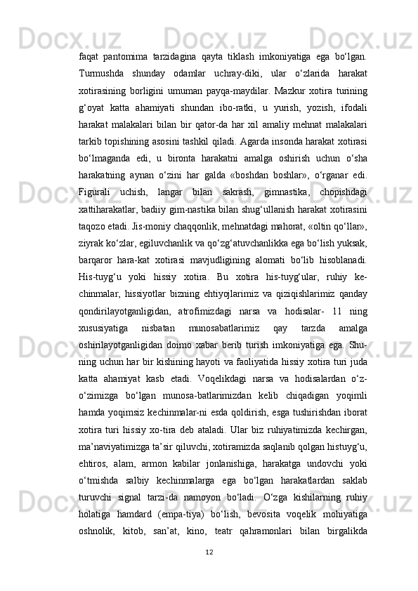 faqat   pantomima   tarzidagina   qayta   tiklash   imkoniyatiga   ega   bo‘lgan.
Turmushda   shunday   odamlar   uchray-diki,   ular   o‘zlarida   harakat
xotirasining   borligini   umuman   payqa-maydilar.   Mazkur   xotira   turining
g‘oyat   katta   ahamiyati   shundan   ibo-ratki,   u   yurish,   yozish,   ifodali
harakat   malakalari   bilan   bir   qator-da   har   xil   amaliy   mehnat   malakalari
tarkib topishining asosini tashkil qiladi. Agarda insonda harakat xotirasi
bo‘lmaganda   edi,   u   bironta   harakatni   amalga   oshirish   uchun   o‘sha
harakatning   aynan   o‘zini   har   galda   «boshdan   boshlar»,   o‘rganar   edi.
Figurali   uchish,   langar   bilan   sakrash,   gimnastika,   chopishdagi
xattiharakatlar, badiiy gim-nastika bilan shug‘ullanish harakat xotirasini
taqozo etadi. Jis-moniy chaqqonlik, mehnatdagi mahorat, «oltin qo‘llar»,
ziyrak ko‘zlar, egiluvchanlik va qo‘zg‘atuvchanlikka ega bo‘lish yuksak,
barqaror   hara-kat   xotirasi   mavjudligining   alomati   bo‘lib   hisoblanadi.
His-tuyg‘u   yoki   hissiy   xotira.   Bu   xotira   his-tuyg‘ular,   ruhiy   ke-
chinmalar,   hissiyotlar   bizning   ehtiyojlarimiz   va   qiziqishlarimiz   qanday
qondirilayotganligidan,   atrofimizdagi   narsa   va   hodisalar-   11   ning
xususiyatiga   nisbatan   munosabatlarimiz   qay   tarzda   amalga
oshirilayotganligidan   doimo   xabar   berib   turish   imkoniyatiga   ega.   Shu-
ning uchun har bir kishining hayoti va faoliyatida hissiy xotira turi juda
katta   ahamiyat   kasb   etadi.   Voqelikdagi   narsa   va   hodisalardan   o‘z-
o‘zimizga   bo‘lgan   munosa-batlarimizdan   kelib   chiqadigan   yoqimli
hamda yoqimsiz kechinmalar-ni esda qoldirish, esga tushirishdan iborat
xotira   turi   hissiy   xo-tira   deb   ataladi.   Ular   biz   ruhiyatimizda   kechirgan,
ma’naviyatimizga ta’sir qiluvchi, xotiramizda saqlanib qolgan histuyg‘u,
ehtiros,   alam,   armon   kabilar   jonlanishiga,   harakatga   undovchi   yoki
o‘tmishda   salbiy   kechinmalarga   ega   bo‘lgan   harakatlardan   saklab
turuvchi   signal   tarzi-da   namoyon   bo‘ladi.   O‘zga   kishilarning   ruhiy
holatiga   hamdard   (empa-tiya)   bo‘lish,   bevosita   voqelik   mohiyatiga
oshnolik,   kitob,   san’at,   kino,   teatr   qahramonlari   bilan   birgalikda
12
