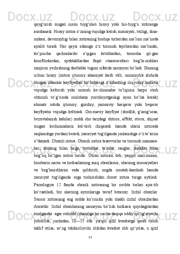 qayg‘urish   singari   inson   tuyg‘ulari   hissiy   yoki   his-tuyg‘u   xotirasiga
asoslanadi. Hissiy xotira o‘zining vujudga kelish xususiyati, tezligi, dina-
mikasi, davomiyligi bilan xotiraning boshqa turlaridan ma’lum ma’noda
ajralib   turadi.   Har   qaysi   odamga   o‘z   turmush   tajribasidan   ma’lumki,
ko‘pincha   qachonlardir   o‘qigan   kitoblardan,   tomosha   qil-gan
kinofilmlardan,   spektakllardan   faqat   «taassurotlar»   bog‘la-nishlari
zanjirini yechishning dastlabki tuguni sifatida namoyon bo‘ladi. Shuning
uchun   hissiy   (xotira   ijtimoiy   ahamiyat   kasb   etib,   umumiylik   alohida
olingan odamlar kayfiyatlari bir-birlariga o‘xshashligi iliq ruhiy muhitni
vujudga   keltirish   yoki   noxush   ke-chinmalar   to‘lqinini   barpo   etish
ehtimoli   to‘g‘risida   mulohaza   yuritilayotganligi   ayon   bo‘lsa   kerak)
alomati   ostida   ijtimoiy,   guruhiy,   jamoaviy   barqaror   yoki   beqaror
kayfiyatni   vujudga   keltiradi.   Om-maviy   kayfiyat   (shodlik,   g‘amg‘ussa,
bezovtalanish   kabilar)   xuddi   shu   tarzdagi   ehtiros,   affekt,   stress,   shijoat
singari   kechinmalarni   kel-tirib   chiqaradi   hamda   ularni   xotirada
saqlanishga yordam beradi, zaruriyat tug‘ilganda jonlanishga o‘z ta’sirini
o‘tkazadi. Obrazli xotira. Obrazli xotira tasavvurlar va turmush manzara-
lari,   shuning   bilan   birga,   tovushlar,   ta’mlar,   ranglar,   shakllar   bilan
bog‘liq   bo‘lgan   xotira   turidir.   Obraz   xotirasi   deb,   yaqqol   maz-munni,
binobarin narsa va hodisalarning aniq obrazlarini, ularning xususiyatlari
va   bog‘lanishlarini   esda   qoldirish,   ongda   mustah-kamlash   hamda
zaruriyat   tug‘ilganda   esga   tushirishdan   iborat   xotira   turiga   aytiladi.
Psixologiya   12   fanida   obrazli   xotiraning   bir   nechta   turlari   ajra-tib
ko‘rsatiladi,   biz   ularning   ayrimlariga   tavsif   beramiz.   Izchil   obrazlar.
Sensor   xotiraning   eng   sodda   ko‘rinishi   yoki   shakli   izchil   obrazlardan
iboratdir.   Izchil   obrazlarning   namoyon   bo‘lish   hodisasi   quyidagilardan
tuzilgandir: agar subyekt (shaxs)ga bir necha daqiqa oddiy qo‘zg‘atuvchi
yuborilsa,   jumladan,   10—15   sek.   yorqin   qizil   kvadratga   qarab   turish
taklif   etilsa,   so‘ng   tekshiriluvchi   oldidan   kvadrat   olib   qo‘yilsa,   u   qizil
13 