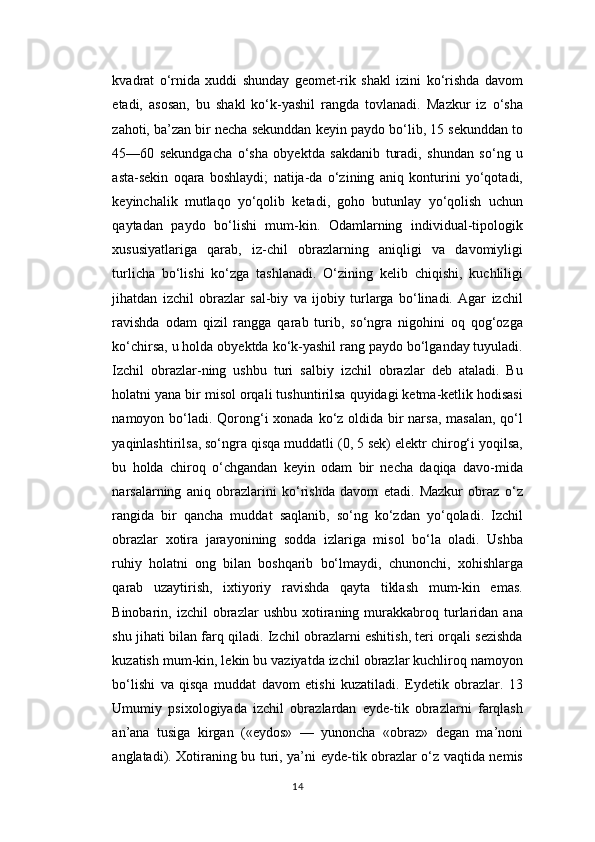 kvadrat   o‘rnida   xuddi   shunday   geomet-rik   shakl   izini   ko‘rishda   davom
etadi,   asosan,   bu   shakl   ko‘k-yashil   rangda   tovlanadi.   Mazkur   iz   o‘sha
zahoti, ba’zan bir necha sekunddan keyin paydo bo‘lib, 15 sekunddan to
45—60   sekundgacha   o‘sha   obyektda   sakdanib   turadi,   shundan   so‘ng   u
asta-sekin   oqara   boshlaydi;   natija-da   o‘zining   aniq   konturini   yo‘qotadi,
keyinchalik   mutlaqo   yo‘qolib   ketadi,   goho   butunlay   yo‘qolish   uchun
qaytadan   paydo   bo‘lishi   mum-kin.   Odamlarning   individual-tipologik
xususiyatlariga   qarab,   iz-chil   obrazlarning   aniqligi   va   davomiyligi
turlicha   bo‘lishi   ko‘zga   tashlanadi.   O‘zining   kelib   chiqishi,   kuchliligi
jihatdan   izchil   obrazlar   sal-biy   va   ijobiy   turlarga   bo‘linadi.   Agar   izchil
ravishda   odam   qizil   rangga   qarab   turib,   so‘ngra   nigohini   oq   qog‘ozga
ko‘chirsa, u holda obyektda ko‘k-yashil rang paydo bo‘lganday tuyuladi.
Izchil   obrazlar-ning   ushbu   turi   salbiy   izchil   obrazlar   deb   ataladi.   Bu
holatni yana bir misol orqali tushuntirilsa quyidagi ketma-ketlik hodisasi
namoyon bo‘ladi. Qorong‘i xonada ko‘z oldida bir  narsa,  masalan, qo‘l
yaqinlashtirilsa, so‘ngra qisqa muddatli (0, 5 sek) elektr chirog‘i yoqilsa,
bu   holda   chiroq   o‘chgandan   keyin   odam   bir   necha   daqiqa   davo-mida
narsalarning   aniq   obrazlarini   ko‘rishda   davom   etadi.   Mazkur   obraz   o‘z
rangida   bir   qancha   muddat   saqlanib,   so‘ng   ko‘zdan   yo‘qoladi.   Izchil
obrazlar   xotira   jarayonining   sodda   izlariga   misol   bo‘la   oladi.   Ushba
ruhiy   holatni   ong   bilan   boshqarib   bo‘lmaydi,   chunonchi,   xohishlarga
qarab   uzaytirish,   ixtiyoriy   ravishda   qayta   tiklash   mum-kin   emas.
Binobarin,  izchil   obrazlar  ushbu   xotiraning  murakkabroq  turlaridan  ana
shu jihati bilan farq qiladi. Izchil obrazlarni eshitish, teri orqali sezishda
kuzatish mum-kin, lekin bu vaziyatda izchil obrazlar kuchliroq namoyon
bo‘lishi   va   qisqa   muddat   davom   etishi   kuzatiladi.   Eydetik   obrazlar.   13
Umumiy   psixologiyada   izchil   obrazlardan   eyde-tik   obrazlarni   farqlash
an’ana   tusiga   kirgan   («eydos»   —   yunoncha   «obraz»   degan   ma’noni
anglatadi). Xotiraning bu turi, ya’ni eyde-tik obrazlar o‘z vaqtida nemis
14 