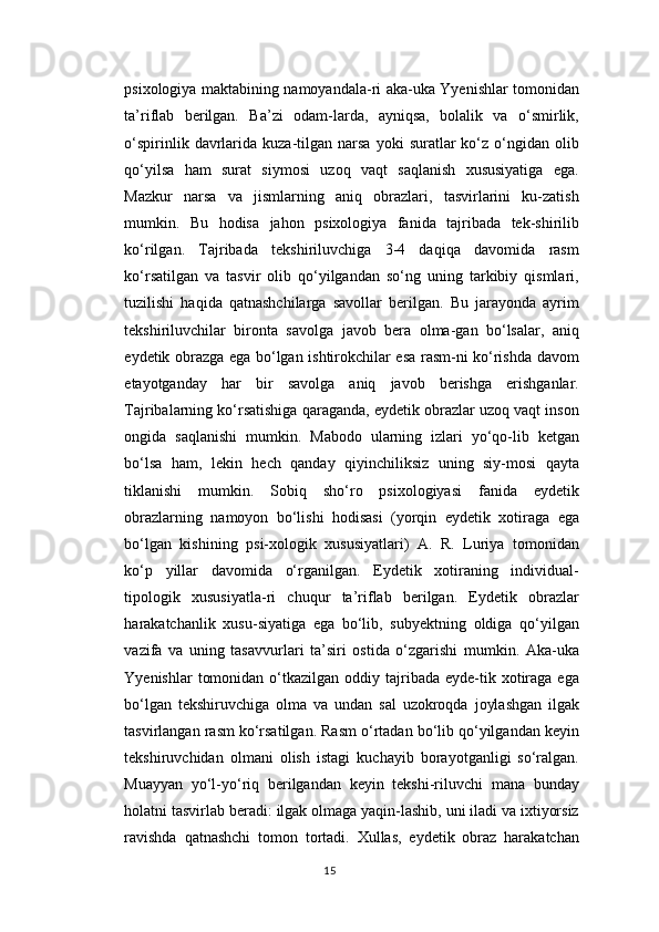 psixologiya maktabining namoyandala-ri aka-uka Yyenishlar tomonidan
ta’riflab   berilgan.   Ba’zi   odam-larda,   ayniqsa,   bolalik   va   o‘smirlik,
o‘spirinlik  davrlarida   kuza-tilgan  narsa   yoki   suratlar   ko‘z  o‘ngidan  olib
qo‘yilsa   ham   surat   siymosi   uzoq   vaqt   saqlanish   xususiyatiga   ega.
Mazkur   narsa   va   jismlarning   aniq   obrazlari,   tasvirlarini   ku-zatish
mumkin.   Bu   hodisa   jahon   psixologiya   fanida   tajribada   tek-shirilib
ko‘rilgan.   Tajribada   tekshiriluvchiga   3-4   daqiqa   davomida   rasm
ko‘rsatilgan   va   tasvir   olib   qo‘yilgandan   so‘ng   uning   tarkibiy   qismlari,
tuzilishi   haqida   qatnashchilarga   savollar   berilgan.   Bu   jarayonda   ayrim
tekshiriluvchilar   bironta   savolga   javob   bera   olma-gan   bo‘lsalar,   aniq
eydetik obrazga ega bo‘lgan ishtirokchilar esa rasm-ni ko‘rishda davom
etayotganday   har   bir   savolga   aniq   javob   berishga   erishganlar.
Tajribalarning ko‘rsatishiga qaraganda, eydetik obrazlar uzoq vaqt inson
ongida   saqlanishi   mumkin.   Mabodo   ularning   izlari   yo‘qo-lib   ketgan
bo‘lsa   ham,   lekin   hech   qanday   qiyinchiliksiz   uning   siy-mosi   qayta
tiklanishi   mumkin.   Sobiq   sho‘ro   psixologiyasi   fanida   eydetik
obrazlarning   namoyon   bo‘lishi   hodisasi   (yorqin   eydetik   xotiraga   ega
bo‘lgan   kishining   psi-xologik   xususiyatlari)   A.   R.   Luriya   tomonidan
ko‘p   yillar   davomida   o‘rganilgan.   Eydetik   xotiraning   individual-
tipologik   xususiyatla-ri   chuqur   ta’riflab   berilgan.   Eydetik   obrazlar
harakatchanlik   xusu-siyatiga   ega   bo‘lib,   subyektning   oldiga   qo‘yilgan
vazifa   va   uning   tasavvurlari   ta’siri   ostida   o‘zgarishi   mumkin.   Aka-uka
Yyenishlar   tomonidan  o‘tkazilgan oddiy  tajribada  eyde-tik xotiraga  ega
bo‘lgan   tekshiruvchiga   olma   va   undan   sal   uzokroqda   joylashgan   ilgak
tasvirlangan rasm ko‘rsatilgan. Rasm o‘rtadan bo‘lib qo‘yilgandan keyin
tekshiruvchidan   olmani   olish   istagi   kuchayib   borayotganligi   so‘ralgan.
Muayyan   yo‘l-yo‘riq   berilgandan   keyin   tekshi-riluvchi   mana   bunday
holatni tasvirlab beradi: ilgak olmaga yaqin-lashib, uni iladi va ixtiyorsiz
ravishda   qatnashchi   tomon   tortadi.   Xullas,   eydetik   obraz   harakatchan
15 