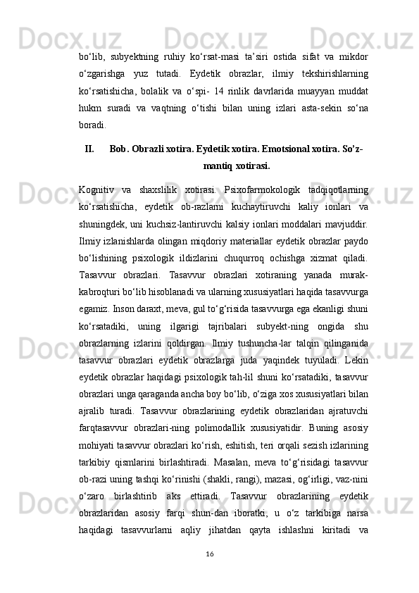 bo‘lib,   subyektning   ruhiy   ko‘rsat-masi   ta’siri   ostida   sifat   va   mikdor
o‘zgarishga   yuz   tutadi.   Eydetik   obrazlar,   ilmiy   tekshirishlarning
ko‘rsatishicha,   bolalik   va   o‘spi-   14   rinlik   davrlarida   muayyan   muddat
hukm   suradi   va   vaqtning   o‘tishi   bilan   uning   izlari   asta-sekin   so‘na
boradi.
II. Bob.  О br а zli x о tir а . Eydetik x о tir а . Em о tsi о n а l x о tir а . So’z-
m а ntiq x о tir а si.
K о gnitiv   v а   sh а xslilik   x о tir а si.   Psixofarmokologik   tadqiqotlarning
ko‘rsatishicha,   eydetik   ob-razlarni   kuchaytiruvchi   kaliy   ionlari   va
shuningdek, uni kuchsiz-lantiruvchi  kalsiy ionlari  moddalari  mavjuddir.
Ilmiy izlanishlarda olingan miqdoriy materiallar  eydetik obrazlar  paydo
bo‘lishining   psixologik   ildizlarini   chuqurroq   ochishga   xizmat   qiladi.
Tasavvur   obrazlari.   Tasavvur   obrazlari   xotiraning   yanada   murak-
kabroqturi bo‘lib hisoblanadi va ularning xususiyatlari haqida tasavvurga
egamiz. Inson daraxt, meva, gul to‘g‘risida tasavvurga ega ekanligi shuni
ko‘rsatadiki,   uning   ilgarigi   tajribalari   subyekt-ning   ongida   shu
obrazlarning   izlarini   qoldirgan.   Ilmiy   tushuncha-lar   talqin   qilinganida
tasavvur   obrazlari   eydetik   obrazlarga   juda   yaqindek   tuyuladi.   Lekin
eydetik  obrazlar   haqidagi   psixologik  tah-lil  shuni   ko‘rsatadiki,   tasavvur
obrazlari unga qaraganda ancha boy bo‘lib, o‘ziga xos xususiyatlari bilan
ajralib   turadi.   Tasavvur   obrazlarining   eydetik   obrazlaridan   ajratuvchi
farqtasavvur   obrazlari-ning   polimodallik   xususiyatidir.   Buning   asosiy
mohiyati tasavvur obrazlari ko‘rish, eshitish, teri orqali sezish izlarining
tarkibiy   qismlarini   birlashtiradi.   Masalan,   meva   to‘g‘risidagi   tasavvur
ob-razi uning tashqi ko‘rinishi (shakli, rangi), mazasi, og‘irligi, vaz-nini
o‘zaro   birlashtirib   aks   ettiradi.   Tasavvur   obrazlarining   eydetik
obrazlaridan   asosiy   farqi   shun-dan   iboratki,   u   o‘z   tarkibiga   narsa
haqidagi   tasavvurlarni   aqliy   jihatdan   qayta   ishlashni   kiritadi   va
16 