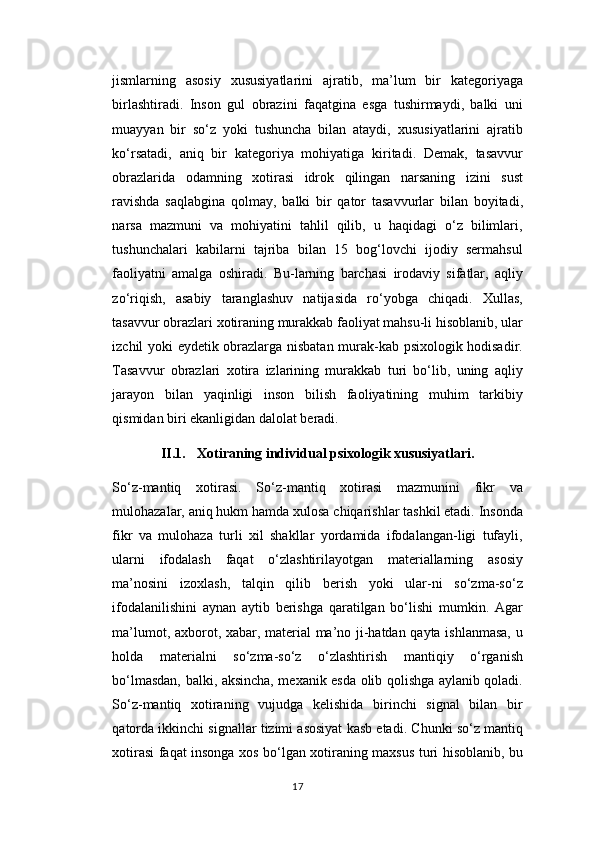 jismlarning   asosiy   xususiyatlarini   ajratib,   ma’lum   bir   kategoriyaga
birlashtiradi.   Inson   gul   obrazini   faqatgina   esga   tushirmaydi,   balki   uni
muayyan   bir   so‘z   yoki   tushuncha   bilan   ataydi,   xususiyatlarini   ajratib
ko‘rsatadi,   aniq   bir   kategoriya   mohiyatiga   kiritadi.   Demak,   tasavvur
obrazlarida   odamning   xotirasi   idrok   qilingan   narsaning   izini   sust
ravishda   saqlabgina   qolmay,   balki   bir   qator   tasavvurlar   bilan   boyitadi,
narsa   mazmuni   va   mohiyatini   tahlil   qilib,   u   haqidagi   o‘z   bilimlari,
tushunchalari   kabilarni   tajriba   bilan   15   bog‘lovchi   ijodiy   sermahsul
faoliyatni   amalga   oshiradi.   Bu-larning   barchasi   irodaviy   sifatlar,   aqliy
zo‘riqish,   asabiy   taranglashuv   natijasida   ro‘yobga   chiqadi.   Xullas,
tasavvur obrazlari xotiraning murakkab faoliyat mahsu-li hisoblanib, ular
izchil yoki eydetik obrazlarga nisbatan murak-kab psixologik hodisadir.
Tasavvur   obrazlari   xotira   izlarining   murakkab   turi   bo‘lib,   uning   aqliy
jarayon   bilan   yaqinligi   inson   bilish   faoliyatining   muhim   tarkibiy
qismidan biri ekanligidan dalolat beradi.
II.1. X о tir а ning individu а l psix о l о gik xususiyatl а ri.
So‘z-mantiq   xotirasi.   So‘z-mantiq   xotirasi   mazmunini   fikr   va
mulohazalar, aniq hukm hamda xulosa chiqarishlar tashkil etadi. Insonda
fikr   va   mulohaza   turli   xil   shakllar   yordamida   ifodalangan-ligi   tufayli,
ularni   ifodalash   faqat   o‘zlashtirilayotgan   materiallarning   asosiy
ma’nosini   izoxlash,   talqin   qilib   berish   yoki   ular-ni   so‘zma-so‘z
ifodalanilishini   aynan   aytib   berishga   qaratilgan   bo‘lishi   mumkin.   Agar
ma’lumot, axborot, xabar, material  ma’no ji-hatdan qayta ishlanmasa, u
holda   materialni   so‘zma-so‘z   o‘zlashtirish   mantiqiy   o‘rganish
bo‘lmasdan, balki, aksincha, mexanik esda olib qolishga aylanib qoladi.
So‘z-mantiq   xotiraning   vujudga   kelishida   birinchi   signal   bilan   bir
qatorda ikkinchi signallar tizimi asosiyat kasb etadi. Chunki so‘z mantiq
xotirasi faqat insonga xos bo‘lgan xotiraning maxsus turi hisoblanib, bu
17 