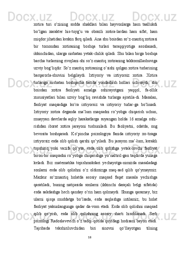 xotira   turi   o‘zining   sodda   shakllari   bilan   hayvonlarga   ham   taallukdi
bo‘lgan   xarakter   his-tuyg‘u   va   obrazli   xotira-lardan   ham   sifat,   ham
miqdor jihatidan keskin farq qiladi. Ana shu boisdan so‘z-mantiq xotirasi
bir   tomondan   xotiraning   boshqa   turlari   taraqqiyotiga   asoslanadi,
ikkinchidan, ularga nisbatan yetak-chilik qiladi. Shu bilan birga  boshqa
barcha turlarning rivojlani-shi so‘z-mantiq xotiraning takkomillashuviga
uzviy bog‘liqdir. So‘z mantiq xotiraning o‘sishi qolgan xotira turlarining
barqarorla-shuvini   belgilaydi.   Ixtiyoriy   va   ixtiyorsiz   xotira.   Xotira
turlariga   nisbatan   boshqacha   tarzda   yondashish   hollari   uch-raydi,   shu
boisdan   xotira   faoliyati   amalga   oshirayotgani   yaqqol,   fa-ollik
xususiyatlari   bilan   uzviy   bog‘liq   ravishda   turlarga   ajratila-di.   Masalan,
faoliyat   maqsadiga   ko‘ra   ixtiyorsiz   va   ixtiyoriy   turlar-ga   bo‘linadi.
Ixtiyoriy   xotira   deganda   ma’lum   maqsadni   ro‘yobga   chiqarish   uchun,
muayyan   davrlarda   aqliy   harakatlarga   suyangan   holda   16   amalga   oshi-
rishdan   iborat   xotira   jarayoni   tushuniladi.   Bu   faoliyatni,   odatda,   ong
bevosita   boshqaradi.   Ko‘pincha   psixologiya   fanida   ixtiyoriy   xo-tiraga
ixtiyorsiz esda olib qolish qarshi qo‘yiladi. Bu jarayon ma’-lum, kerakli
topshiriq   yoki   vazifa   qo‘ysa,   esda   olib   qolishga   yetak-lovchi   faoliyat
biron-bir maqsadni ro‘yobga chiqarishga yo‘naltiril-gan taqdirda yuzaga
keladi.   Biz   matematika   topishmokdari   yechayotga-nimizda   masaladagi
sonlarni   esda   olib   qolishni   o‘z   oldimizga   maq-sad   qilib   qo‘ymaymiz.
Mazkur   so‘zmantiq   holatda   asosiy   maqsad   faqat   masala   yechishga
qaratiladi,   buning   natijasida   sonlarni   (ikkinchi   darajali   belgi   sifatida)
esda sakdashga  hech qanday o‘rin ham qolmaydi. Shunga qaramay, biz
ularni   qisqa   muddatga   bo‘lsada,   esda   saqlashga   intilamiz,   bu   holat
faoliyat   yakunlangunga   qadar   da-vom   etadi.   Esda   olib   qolishni   maqsad
qilib   qo‘yish,   esda   olib   qolishning   asosiy   sharti   hisoblanadi.   Serb
psixologi Radoslavevich o‘z tadqi-qotida quyidagi hodisani bayon etadi.
Tajribada   tekshiriluvchidan   biri   sinovni   qo‘llayotgan   tilning
18 