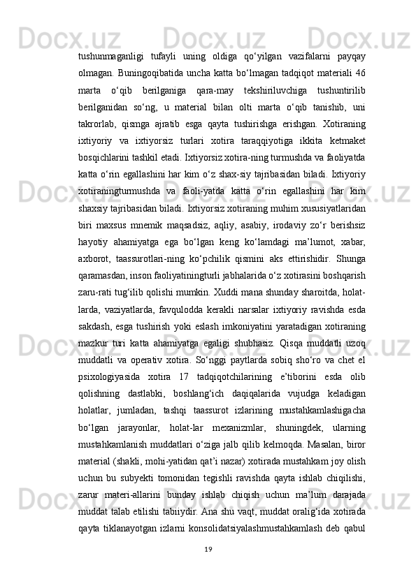 tushunmaganligi   tufayli   uning   oldiga   qo‘yilgan   vazifalarni   payqay
olmagan.   Buningoqibatida   uncha   katta   bo‘lmagan   tadqiqot   materiali   46
marta   o‘qib   berilganiga   qara-may   tekshiriluvchiga   tushuntirilib
berilganidan   so‘ng,   u   material   bilan   olti   marta   o‘qib   tanishib,   uni
takrorlab,   qismga   ajratib   esga   qayta   tushirishga   erishgan.   Xotiraning
ixtiyoriy   va   ixtiyorsiz   turlari   xotira   taraqqiyotiga   ikkita   ketmaket
bosqichlarini tashkil etadi. Ixtiyorsiz xotira-ning turmushda va faoliyatda
katta o‘rin egallashini har kim o‘z shax-siy tajribasidan biladi. Ixtiyoriy
xotiraningturmushda   va   faoli-yatda   katta   o‘rin   egallashini   har   kim
shaxsiy tajribasidan biladi. Ixtiyorsiz xotiraning muhim xususiyatlaridan
biri   maxsus   mnemik   maqsadsiz,   aqliy,   asabiy,   irodaviy   zo‘r   berishsiz
hayotiy   ahamiyatga   ega   bo‘lgan   keng   ko‘lamdagi   ma’lumot,   xabar,
axborot,   taassurotlari-ning   ko‘pchilik   qismini   aks   ettirishidir.   Shunga
qaramasdan, inson faoliyatiningturli jabhalarida o‘z xotirasini boshqarish
zaru-rati tug‘ilib qolishi mumkin. Xuddi mana shunday sharoitda, holat-
larda,   vaziyatlarda,   favqulodda   kerakli   narsalar   ixtiyoriy   ravishda   esda
sakdash,   esga   tushirish   yoki   eslash   imkoniyatini   yaratadigan   xotiraning
mazkur   turi   katta   ahamiyatga   egaligi   shubhasiz.   Qisqa   muddatli   uzoq
muddatli   va   operativ   xotira.   So‘nggi   paytlarda   sobiq   sho‘ro   va   chet   el
psixologiyasida   xotira   17   tadqiqotchilarining   e’tiborini   esda   olib
qolishning   dastlabki,   boshlang‘ich   daqiqalarida   vujudga   keladigan
holatlar,   jumladan,   tashqi   taassurot   izlarining   mustahkamlashigacha
bo‘lgan   jarayonlar,   holat-lar   mexanizmlar,   shuningdek,   ularning
mustahkamlanish muddatlari o‘ziga jalb qilib kelmoqda. Masalan,  biror
material (shakli, mohi-yatidan qat’i nazar) xotirada mustahkam joy olish
uchun   bu   subyekti   tomonidan   tegishli   ravishda   qayta   ishlab   chiqilishi,
zarur   materi-allarini   bunday   ishlab   chiqish   uchun   ma’lum   darajada
muddat talab etilishi tabiiydir. Ana shu vaqt, muddat oralig‘ida xotirada
qayta   tiklanayotgan   izlarni   konsolidatsiyalashmustahkamlash   deb   qabul
19 