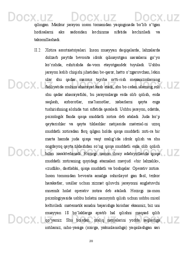 qilingan.   Mazkur   jarayon   inson   tomanidan   yaqinginada   bo‘lib   o‘tgan
hodisalarni   aks   sadosidan   kechinma   sifatida   kechiriladi   va
takomillashadi.
II.2. X о tir а   а ss о tsi а tsiyal а ri.   Inson   muayyan   daqiqalarda,   lahzalarda
dolzarb   paytda   bevosita   idrok   qilinayotgan   narsalarni   go‘yo
ko‘rishda,   eshitishda   da-vom   etayotgandek   tuyuladi.   Ushbu
jarayon kelib chiqishi jihatidan be-qaror, hatto o‘zgaruvchan, lekin
ular   shu   qadar   maxsus   tajriba   ortti-rish   mexanizmlarning
faoliyatida muhim ahamiyat kasb etadi, shu bo-isdan ularning roli
shu   qadar   ahamiyatliki,   bu   jarayonlarga   esda   olib   qolish,   esda
saqlash,   axborotlar,   ma’lumotlar,   xabarlarni   qayta   esga
tushirishning alohida turi sifatida qaraladi. Ushbu jarayon, odatda,
psixologik   fanda   qisqa   muddatli   xotira   deb   ataladi.   Juda   ko‘p
qaytarishlar   va   qayta   tiklashlar   natijasida   material-ni   uzoq
muddatli   xotiradan   farq   qilgan   holda   qisqa   muddatli   xoti-ra   bir
marta   hamda   juda   qisqa   vaqt   oralig‘ida   idrok   qilish   va   shu
ongdayoq  qayta   tiklashdan   so‘ng   qisqa   muddatli   esda   olib   qolish
bilan   xarakterlanadi.   Hozirgi   zamon   ilmiy   adabiyotlarida   qisqa
muddatli   xotiraning   quyidagi   atamalari   mavjud:   «bir   lahzalik»,
«zudlik», dastlabki, qisqa muddatli va boshqalar. Operativ xotira.
Inson   tomonidan   bevosita   amalga   oshirilayot   gan   faol,   tezkor
harakatlar,   usullar   uchun   xizmat   qiluvchi   jarayonni   anglatuvchi
mnemik   holat   operativ   xotira   deb   ataladi.   Hozirgi   za-mon
psixologiyasida ushbu holatni namoyish qilish uchun ushbu misol
keltiriladi: matematik amalni bajarishga kirishar ekanmiz, biz uni
muayyan   18   bo‘laklarga   ajratib   hal   qilishni   maqsad   qilib
qo‘yamiz.   Shu   boisdan,   oraliq   natijalarini   yodda   saqlashga
intilamiz,   niho-yasiga   (oxirga,   yakunlanishga)   yaqinlashgan   sari
20 