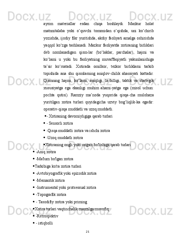 ayrim   materiallar   esdan   chiqa   boshlaydi.   Mazkur   holat
matnnitalaba   yoki   o‘quvchi   tomonidan   o‘qishda,   uni   ko‘chirib
yozishda, ijodiy fikr  yuritishda, akdiy faoliyati  amalga oshirishda
yaqqol   ko‘zga   tashlanadi.   Mazkur   faoliyatda   xotiraning   birliklari
deb   nomlanadigan   qism-lar   (bo‘laklar,   parchalar),   hajmi   va
ko‘lami   u   yoki   bu   faoliyatning   muvaffaqiyatli   yakunlanishiga
ta’sir   ko‘rsatadi.   Xotirada   omilkor,   tezkor   birliklarni   tarkib
topishida   ana   shu   qismlarning   aniqlov-chilik   ahamiyati   kattadir.
Qismning   hajmi,   ko‘lami,   aniqligi,   la-billigi,   taktik   va   startegik
xususiyatga   ega   ekanligi   muhim   ahami-yatga   ega   (misol   uchun:
pochta   qutisi).   Ramziy   ma’noda   yuqorida   qisqa-cha   mulohaza
yuritilgan   xotira   turlari   quyidagicha   uzviy   bog‘liqlik-ka   egadir:
operativ-qisqa muddatli va uzoq muddatli. 
   - Xotiraning davomiyligiga qarab turlari 
  - Sensorli xotira 
  -Qisqa muddatli xotira va ishchi xotira 
  -Uzoq muddatli xotira 
 Xotiraning ongli yoki ongsiz bo'lishiga qarab turlari 
  -Aniq xotira 
  -Ma'lum bo'lgan xotira 
 Tarkibiga ko'ra xotira turlari 
  -Avtobiyografik yoki epizodik xotira 
  -Memantik xotira 
  -Instrumental yoki protsessual xotira 
  -Topografik xotira 
  - Tasodifiy xotira yoki priming 
 Xotira turlari vaqtinchalik manzilga muvofiq 
  -Retrospektiv 
  - istiqbolli 
21