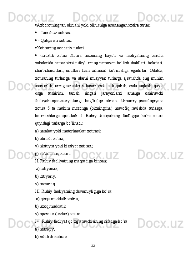  Axborotning tan olinishi yoki olinishiga asoslangan xotira turlari 
  - Tanishuv xotirasi 
  - Qutqarish xotirasi 
 Xotiraning noodatiy turlari 
   -Eidetik   xotira   Xotira   insonning   hayoti   va   faoliyatining   barcha
sohalarida qatnashishi tufayli uning namoyon bo’lish shakllari, holatlari,
shart-sharoitlari,   omillari   ham   xilmaxil   ko’rinishga   egadirlar.   Odatda,
xotiraning   turlariga   va   ularni   muayyan   turlarga   ajratishda   eng   muhim
asos   qilib,  uning  xarakteristikasini   esda   olib  qolish,   esda   saqlash,  qayta
esga   tushirish,   tanish   singari   jarayonlarni   amalga   oshiruvchi
faoliyatningxususiyatlariga   bog’liqligi   olinadi.   Umumiy   psixologiyada
xotira   5   ta   muhim   mezonga   (bizningcha)   muvofiq   ravishda   turlarga,
ko’rinishlarga   ajratiladi:   I.   Ruhiy   faoliyatning   faolligiga   ko’ra   xotira
quyidagi turlarga bo’linadi: 
а ) harakat yoki motorharakat xotirasi; 
b) obrazli xotira; 
v) histuyru yoki hissiyot xotirasi; 
g) so’zmantiq xotira. 
II. Ruhiy faoliyatning maqsadiga binoan;
 a) ixtiyorsiz, 
b) ixtiyoriy, 
v) mexaniq. 
III. Ruhiy faoliyatning davomiyligiga ko’ra:
  а ) qisqa muddatli xotira; 
b) uzoq muddatli; 
v) operativ (tezkor) xotira. 
IV. Ruhiy faoliyat qo’zg’atuvchisining sifatiga ko’ra: 
a) musiqiy, 
b) eshitish xotirasi. 
22 