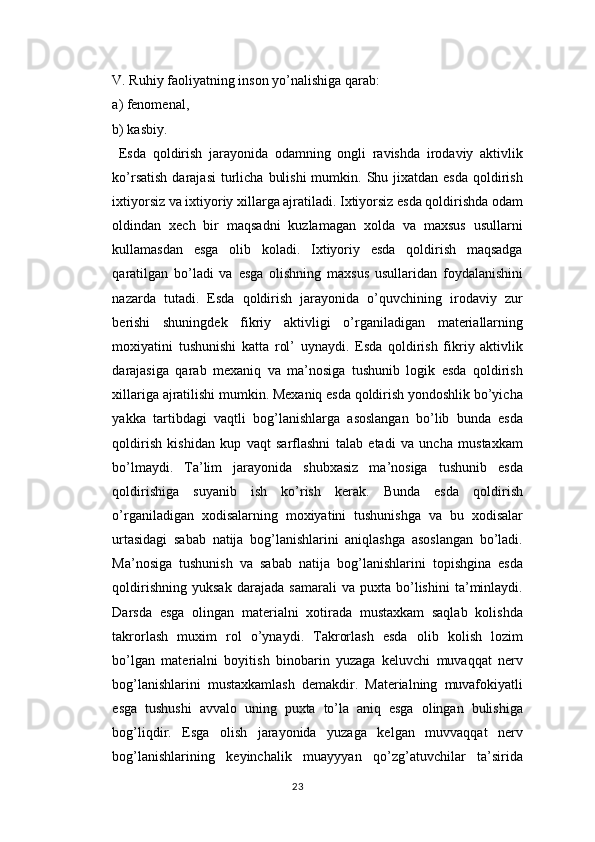 V. Ruhiy faoliyatning inson yo’nalishiga qarab: 
a) fenomenal, 
b) kasbiy.
  Esda   qoldirish   jarayonida   odamning   ongli   ravishda   irodaviy   aktivlik
ko’rsatish  darajasi  turlicha  bulishi  mumkin.  Shu  jixatdan esda   qoldirish
ixtiyorsiz va ixtiyoriy xillarga ajratiladi. Ixtiyorsiz esda qoldirishda odam
oldindan   xech   bir   maqsadni   kuzlamagan   xolda   va   maxsus   usullarni
kullamasdan   esga   olib   koladi.   Ixtiyoriy   esda   qoldirish   maqsadga
qaratilgan   bo’ladi   va   esga   olishning   maxsus   usullaridan   foydalanishini
nazarda   tutadi.   Esda   qoldirish   jarayonida   o’quvchining   irodaviy   zur
berishi   shuningdek   fikriy   aktivligi   o’rganiladigan   materiallarning
moxiyatini   tushunishi   katta   rol’   uynaydi.   Esda   qoldirish   fikriy   aktivlik
darajasiga   qarab   mexaniq   va   ma’nosiga   tushunib   logik   esda   qoldirish
xillariga ajratilishi mumkin. Mexaniq esda qoldirish yondoshlik bo’yicha
yakka   tartibdagi   vaqtli   bog’lanishlarga   asoslangan   bo’lib   bunda   esda
qoldirish   kishidan   kup   vaqt   sarflashni   talab   etadi   va   uncha   mustaxkam
bo’lmaydi.   Ta’lim   jarayonida   shubxasiz   ma’nosiga   tushunib   esda
qoldirishiga   suyanib   ish   ko’rish   kerak.   Bunda   esda   qoldirish
o’rganiladigan   xodisalarning   moxiyatini   tushunishga   va   bu   xodisalar
urtasidagi   sabab   natija   bog’lanishlarini   aniqlashga   asoslangan   bo’ladi.
Ma’nosiga   tushunish   va   sabab   natija   bog’lanishlarini   topishgina   esda
qoldirishning   yuksak   darajada   samarali   va   puxta   bo’lishini   ta’minlaydi.
Darsda   esga   olingan   materialni   xotirada   mustaxkam   saqlab   kolishda
takrorlash   muxim   rol   o’ynaydi.   Takrorlash   esda   olib   kolish   lozim
bo’lgan   materialni   boyitish   binobarin   yuzaga   keluvchi   muvaqqat   nerv
bog’lanishlarini   mustaxkamlash   demakdir.   Materialning   muvafokiyatli
esga   tushushi   avvalo   uning   puxta   to’la   aniq   esga   olingan   bulishiga
bog’liqdir.   Esga   olish   jarayonida   yuzaga   kelgan   muvvaqqat   nerv
bog’lanishlarining   keyinchalik   muayyyan   qo’zg’atuvchilar   ta’sirida
23