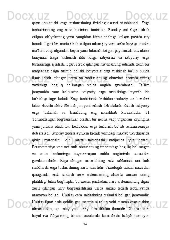 qayta   jonlanishi   esga   tushurishning   fiziologik   asosi   xisoblanadi.   Esga
tushuirishning   eng   soda   kurinishi   tanishdir.   Bunday   xol   ilgari   idrok
etilgan   ob’yektning   yana   yangidan   idrok   etishiga   kelgan   paytda   ruy
beradi. Ilgari bir marta idrok etilgan odam joy vam usika kuyiga oradan
ma’lum vaqt utgandan keyin yana tuknash kelgan paytimizda biz ularni
taniymiz.   Esga   tushurish   ikki   xilga   ixtiyorsiz   va   ixtiyoriy   esga
tushurishga ajraladi. Ilgari idrok qilingan materialning odamda xech bir
maqsadsiz   esiga   tushub   qolishi   ixtiyorsiz   esga   tushirish   bo’lib   bunda
ilgari   idrok   qilingan   narsa   va   xodisalarning   obrazlari   odamda   uning
xoxishiga   bog’liq   bo’lmagan   xolda   ongida   gavdalanadi.   Ta’lim
jarayonida   xam   ko’pincha   ixtiyoriy   esga   tushirishga   tayanib   ish
ko’rishga   tugri   keladi.   Esga   tushirishda   kishidan   irodaviy   zur   berishni
talab   etuvchi   aktiv   fikrlash   jarayoni   eslash   deb   ataladi.   Eslash   ixtiyoriy
esga   tushirish   va   tanishning   eng   murakkab   kurinishidir.   21
Tormozlangan   bog’lanishlar   oradan   bir   necha   vaqt   utgandan   keyingina
yana   jonlana   oladi.   Bu   kechikkan   esga   tushirish   bo’lib   reminissensiya
deb ataladi. Bunday xodisa ayniksa kichik yoshdagi maktab ukvchilarida
qiyin   materialni   kup   marta   takrorlashi   natijasida   yuz   beradi.
Perseveratsiya xodisasi turli obrazlarning irodamizga bog’liq bo’lmagan
va   xatto   irodamizga   buysunmagan   xolda   ongimizda   uz-uzidan
gavdalanishidir.   Esga   olingan   materialning   esda   saklanishi   uni   turli
shakllarda esga  tushirishning zarur shartidir. Fiziologik nuktai  nazardan
qaraganda,   esda   saklash   nerv   sistemasining   aloxida   xossasi   uning
platikligi bilan bog’liqdir, bu xossa,  jumladan, nerv sistemasining ilgari
xosil   qilingan   nerv   bog’lanishlarini   uzida   saklab   kolish   kobiliyatida
namoyon bo’ladi. Unitish esda saklashning teskarisi bo’lgan jarayondir.
Unitish ilgari esda qoldirilgan materialni to’liq yoki qisman esga tushira
olmaslikdan,   uni   eslay   yoki   taniy   olmaslikdan   iboratdir.   Xotira   inson
hayot   iva   foliyatining   barcha   soxalarida   katnashishi   tufayli   namoyon
24 