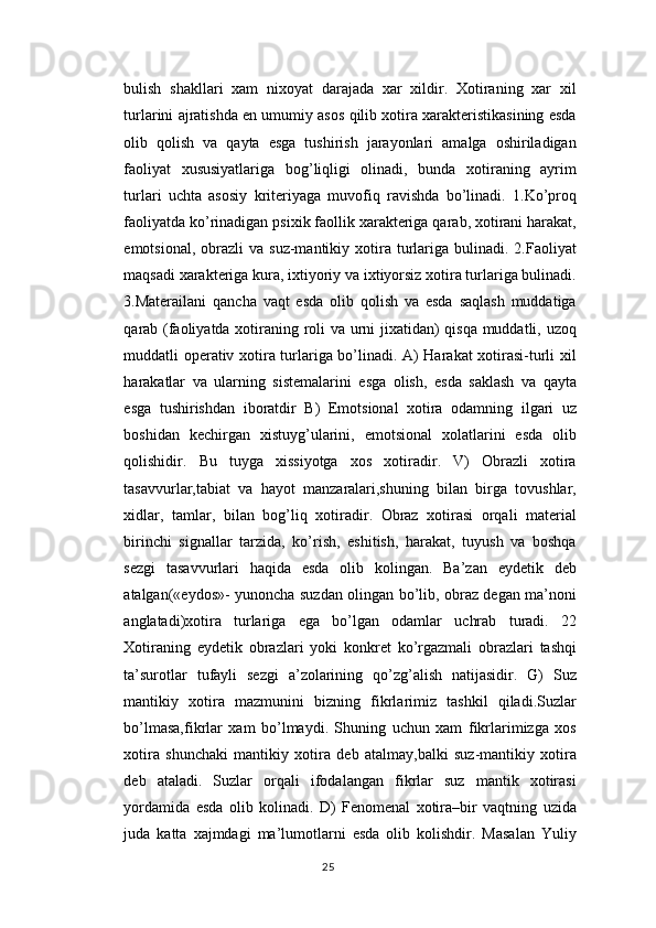 bulish   shakllari   xam   nixoyat   darajada   xar   xildir.   Xotiraning   xar   xil
turlarini ajratishda en umumiy asos qilib xotira xarakteristikasining esda
olib   qolish   va   qayta   esga   tushirish   jarayonlari   amalga   oshiriladigan
faoliyat   xususiyatlariga   bog’liqligi   olinadi,   bunda   xotiraning   ayrim
turlari   uchta   asosiy   kriteriyaga   muvofiq   ravishda   bo’linadi.   1.Ko’proq
faoliyatda ko’rinadigan psixik faollik xarakteriga qarab, xotirani harakat,
emotsional,  obrazli  va  suz-mantikiy  xotira  turlariga  bulinadi.  2.Faoliyat
maqsadi xarakteriga kura, ixtiyoriy va ixtiyorsiz xotira turlariga bulinadi.
3.Materailani   qancha   vaqt   esda   olib   qolish   va   esda   saqlash   muddatiga
qarab (faoliyatda xotiraning roli va urni jixatidan) qisqa muddatli, uzoq
muddatli operativ xotira turlariga bo’linadi. A) Harakat xotirasi-turli xil
harakatlar   va   ularning   sistemalarini   esga   olish,   esda   saklash   va   qayta
esga   tushirishdan   iboratdir   B)   Emotsional   xotira   odamning   ilgari   uz
boshidan   kechirgan   xistuyg’ularini,   emotsional   xolatlarini   esda   olib
qolishidir.   Bu   tuyga   xissiyotga   xos   xotiradir.   V)   Obrazli   xotira
tasavvurlar,tabiat   va   hayot   manzaralari,shuning   bilan   birga   tovushlar,
xidlar,   tamlar,   bilan   bog’liq   xotiradir.   Obraz   xotirasi   orqali   material
birinchi   signallar   tarzida,   ko’rish,   eshitish,   harakat,   tuyush   va   boshqa
sezgi   tasavvurlari   haqida   esda   olib   kolingan.   Ba’zan   eydetik   deb
atalgan(«eydos»- yunoncha suzdan olingan bo’lib, obraz degan ma’noni
anglatadi)xotira   turlariga   ega   bo’lgan   odamlar   uchrab   turadi.   22
Xotiraning   eydetik   obrazlari   yoki   konkret   ko’rgazmali   obrazlari   tashqi
ta’surotlar   tufayli   sezgi   a’zolarining   qo’zg’alish   natijasidir.   G)   Suz
mantikiy   xotira   mazmunini   bizning   fikrlarimiz   tashkil   qiladi.Suzlar
bo’lmasa,fikrlar   xam   bo’lmaydi.   Shuning   uchun   xam   fikrlarimizga   xos
xotira   shunchaki   mantikiy   xotira   deb   atalmay,balki   suz-mantikiy   xotira
deb   ataladi.   Suzlar   orqali   ifodalangan   fikrlar   suz   mantik   xotirasi
yordamida   esda   olib   kolinadi.   D)   Fenomenal   xotira–bir   vaqtning   uzida
juda   katta   xajmdagi   ma’lumotlarni   esda   olib   kolishdir.   Masalan   Yuliy
25 