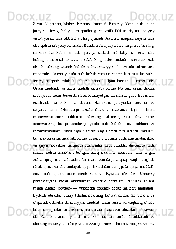 Sezar, Napoleon, Motsart Farobiy, Imom Al-Buxoriy. Yesda olib kolish
jarayonlarining   faoliyati   maqsadlariga   muvofik   ikki   asosiy   turi   ixtiyriy
va ixtiyorsiz esda olib kolish farq qilinadi. A) Biror maqsad kuyish esda
olib qolish ixtiyoriy xotiradir. Bunda xotira jaryonlari uziga xos tarzdagi
mnemik   harakatlar   sifatida   yuzaga   chikadi   B)   Ixtiyorsiz   esda   olib
kolingan   material   uz-uzidan   eslab   kolganidek   tuuladi.   Ixtiyorsiz   esda
olib   kolishning   unumli   bulishi   uchun   muayyan   faoliyatida   tutgan   urni
muximdir.   Ixtiyoriy   esda   olib   kolish   maxsus   mnemik   harakatlar   ya’ni
asosiy   maqsadi   eslab   kolishdan   iborat   bo’lgan   harakatlar   maxsulidir.
Qisqa   muddatli   va   uzoq   mudatli   operativ   xotira   Ma’lum   qisqa   dakika
mobaynida xozir  bevosita idrok kilmayotgan narsalarni  guyo ko’rishda,
eshitishda   va   xokozoda   davom   etamiz.Bu   jarayonlar   bekaror   va
uzgaruvchandir, lekin bu protsesslar shu kadar maxsus va tajriba ortirish
mexanizmlarining   ishlarida   ularning   ularning   roli   shu   kadar
axamiyatliki,   bu   protsesslarga   yesda   olib   kolish,   esda   saklash   va
informatsiyalarni   qayta   esga   tushirishning   aloxida   turi   sifatida   qaraladi,
bu jarayon qisqa muddatli xotira degan nom olgan. Juda kup qaytarishlar
va   qayta   tiklashlar   natijasida   materialni   uzoq   muddat   davomida   esda
saklab   kolish   xarakterli   bo’lgan   uzoq   muddatli   xotiradan   fark   qilgan
xolda, qisqa muddatli xotira bir marta xamda juda qisqa vaqt oralig’ida
idrok   qilish   va   shu   ondayok   qayta   tiklashdan   sung   juda   qisqa   muddatli
esda   olib   qolish   bilan   xarakterlanadi.   Eydetik   obrazlar.   Umumiy
psixologiyada   izchil   obrazlardan   eydetik   obrazlarni   farqlash   an’ana
tusiga   kirgan   («eydos»   —   yunoncha   «obraz»   degan   ma’noni   anglatadi)
Eydetik   obrazlar,   ilmiy   tekshirishlarning   ko’rsatishicha,   23   bolalik   va
o’spirinlik davrlarida muayyan muddat hukm suradi va vaqtning o’tishi
bilan   uning   izlari   astasekin   so’na   boradi.   Tasavvur   obrazlari.   Tasavvur
obrazlari   xotiraning   yanada   murakkabroq   turi   bo’lib   hisoblanadi   va
ularning xususiyatlari haqida tasavvurga egamiz. Inson daraxt, meva, gul
26 