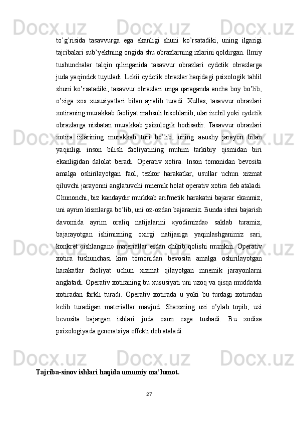 to’g’risida   tasavvurga   ega   ekanligi   shuni   ko’rsatadiki,   uning   ilgarigi
tajribalari sub’yektning ongida shu obrazlarning izlarini qoldirgan. Ilmiy
tushunchalar   talqin   qilinganida   tasavvur   obrazlari   eydetik   obrazlarga
juda yaqindek tuyuladi. Lekii eydetik obrazlar haqidagi psixologik tahlil
shuni ko’rsatadiki, tasavvur obrazlari unga qaraganda ancha boy bo’lib,
o’ziga   xos   xususiyatlari   bilan   ajralib   turadi.   Xullas,   tasavvur   obrazlari
xotiraning murakkab faoliyat mahsuli hisoblanib, ular izchil yoki eydetik
obrazlarga   nisbatan   murakkab   psixologik   hodisadir.   Tasavvur   obrazlari
xotira   izlarining   murakkab   turi   bo’lib,   uning   a ь ushy   jarayon   bilan
yaqinligi   inson   bilish   faoliyatining   muhim   tarkibiy   qismidan   biri
ekanligidan   dalolat   beradi.   Operativ   xotira.   Inson   tomonidan   bevosita
amalga   oshirilayotgan   faol,   tezkor   harakatlar,   usullar   uchun   xizmat
qiluvchi jarayonni anglatuvchi mnemik holat operativ xotira deb ataladi.
Chunonchi, biz kandaydir murkkab arifmetik harakatni bajarar ekanmiz,
uni ayrim kismlarga bo’lib, uni oz-ozdan bajaramiz. Bunda ishni bajarish
davomida   ayrim   oraliq   natijalarini   «yodimizda»   saklab   turamiz,
bajarayotgan   ishimizning   oxirgi   natijasiga   yaqinlashganimiz   sari,
konkret   «ishlangan»   materiallar   esdan   chikib   qolishi   mumkin.   Operativ
xotira   tushunchasi   kim   tomonidan   bevosita   amalga   oshirilayotgan
harakatlar   faoliyat   uchun   xizmat   qilayotgan   mnemik   jarayonlarni
anglatadi. Operativ xotiraning bu xususiyati uni uzoq va qisqa muddatda
xotiradan   farkli   turadi.   Operativ   xotirada   u   yoki   bu   turdagi   xotiradan
kelib   turadigan   materiallar   mavjud.   Shaxsning   uzi   o’ylab   topib,   uzi
bevosita   bajargan   ishlari   juda   oson   esga   tushadi.   Bu   xodisa
psixologiyada generatsiya effekti deb ataladi. 
Tajriba-sinov ishlari haqida umumiy ma’lumot.
27 