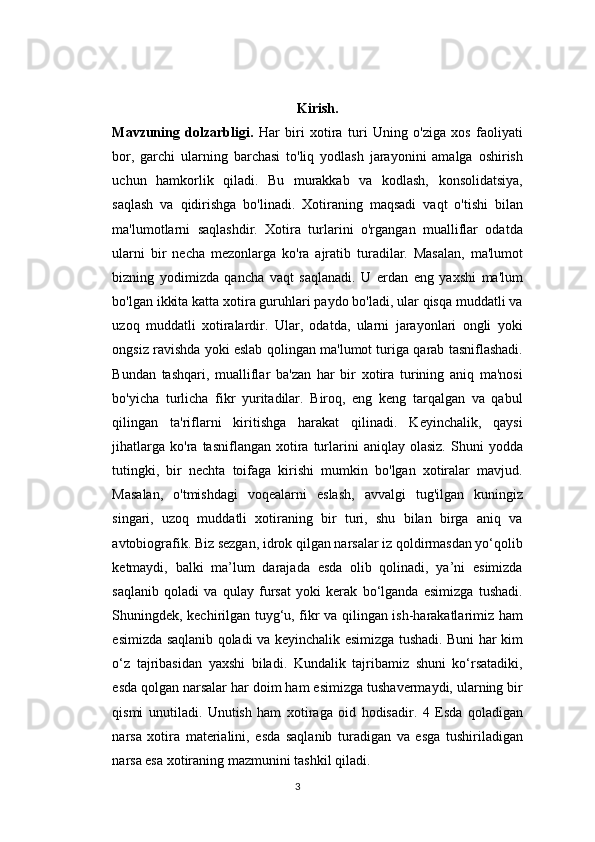 Kirish.
Mavzuning   dolzarbligi.   Har   biri   xotira   turi   Uning   o'ziga   xos   faoliyati
bor,   garchi   ularning   barchasi   to'liq   yodlash   jarayonini   amalga   oshirish
uchun   hamkorlik   qiladi.   Bu   murakkab   va   kodlash,   konsolidatsiya,
saqlash   va   qidirishga   bo'linadi.   Xotiraning   maqsadi   vaqt   o'tishi   bilan
ma'lumotlarni   saqlashdir.   Xotira   turlarini   o'rgangan   mualliflar   odatda
ularni   bir   necha   mezonlarga   ko'ra   ajratib   turadilar.   Masalan,   ma'lumot
bizning   yodimizda   qancha   vaqt   saqlanadi.   U   erdan   eng   yaxshi   ma'lum
bo'lgan ikkita katta xotira guruhlari paydo bo'ladi, ular qisqa muddatli va
uzoq   muddatli   xotiralardir.   Ular,   odatda,   ularni   jarayonlari   ongli   yoki
ongsiz ravishda yoki eslab qolingan ma'lumot turiga qarab tasniflashadi.
Bundan   tashqari,   mualliflar   ba'zan   har   bir   xotira   turining   aniq   ma'nosi
bo'yicha   turlicha   fikr   yuritadilar.   Biroq,   eng   keng   tarqalgan   va   qabul
qilingan   ta'riflarni   kiritishga   harakat   qilinadi.   Keyinchalik,   qaysi
jihatlarga   ko'ra   tasniflangan  xotira  turlarini   aniqlay   olasiz.   Shuni   yodda
tutingki,   bir   nechta   toifaga   kirishi   mumkin   bo'lgan   xotiralar   mavjud.
Masalan,   o'tmishdagi   voqealarni   eslash,   avvalgi   tug'ilgan   kuningiz
singari,   uzoq   muddatli   xotiraning   bir   turi,   shu   bilan   birga   aniq   va
avtobiografik. Biz sezgan, idrok qilgan narsalar iz qoldirmasdan yo‘qolib
ketmaydi,   balki   ma’lum   darajada   esda   olib   qolinadi,   ya’ni   esimizda
saqlanib   qoladi   va   qulay   fursat   yoki   kerak   bo‘lganda   esimizga   tushadi.
Shuningdek, kechirilgan tuyg‘u, fikr va qilingan ish-harakatlarimiz ham
esimizda saqlanib qoladi va keyinchalik esimizga tushadi. Buni har kim
o‘z   tajribasidan   yaxshi   biladi.   Kundalik   tajribamiz   shuni   ko‘rsatadiki,
esda qolgan narsalar har doim ham esimizga tushavermaydi, ularning bir
qismi   unutiladi.   Unutish   ham   xotiraga   oid   hodisadir.   4   Esda   qoladigan
narsa   xotira   materialini,   esda   saqlanib   turadigan   va   esga   tushiriladigan
narsa esa xotiraning mazmunini tashkil qiladi.
3 