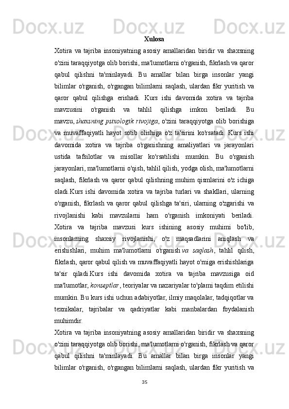 Xulosa
Xotira   va   tajriba   insoniyatning   asosiy   amallaridan   biridir   va   shaxsning
o'zini taraqqiyotga olib borishi, ma'lumotlarni o'rganish, fikrlash va qaror
qabul   qilishni   ta'minlayadi.   Bu   amallar   bilan   birga   insonlar   yangi
bilimlar   o'rganish,   o'rgangan  bilimlarni   saqlash,   ulardan  fikr   yuritish  va
qaror   qabul   qilishga   erishadi.   Kurs   ishi   davomida   xotira   va   tajriba
mavzusini   o'rganish   va   tahlil   qilishga   imkon   beriladi.   Bu
mavzu,   shaxsning   psixologik   rivojiga ,   o'zini   taraqqiyotga   olib   borishiga
va   muvaffaqiyatli   hayot   sotib   olishiga   o'z   ta'sirini   ko'rsatadi.   Kurs   ishi
davomida   xotira   va   tajriba   o'rganishning   amaliyatlari   va   jarayonlari
ustida   tafsilotlar   va   misollar   ko'rsatilishi   mumkin.   Bu   o'rganish
jarayonlari, ma'lumotlarni o'qish, tahlil qilish, yodga olish, ma'lumotlarni
saqlash,   fikrlash   va   qaror   qabul   qilishning   muhim   qismlarini   o'z   ichiga
oladi.Kurs   ishi   davomida   xotira   va   tajriba   turlari   va   shakllari,   ularning
o'rganish,   fikrlash   va   qaror   qabul   qilishga   ta'siri,   ularning   o'zgarishi   va
rivojlanishi   kabi   mavzularni   ham   o'rganish   imkoniyati   beriladi.
Xotira   va   tajriba   mavzusi   kurs   ishining   asosiy   muhimi   bo'lib,
insonlarning   shaxsiy   rivojlanishi,   o'z   maqsadlarini   aniqlash   va
erishishlari,   muhim   ma'lumotlarni   o'rganish   va   saqlash ,   tahlil   qilish,
fikrlash, qaror qabul qilish va muvaffaqiyatli hayot o'rniga erishishlariga
ta'sir   qiladi.Kurs   ishi   davomida   xotira   va   tajriba   mavzusiga   oid
ma'lumotlar,   konseptlar , teoriyalar va nazariyalar to'plami taqdim etilishi
mumkin. Bu kurs ishi uchun adabiyotlar, ilmiy maqolalar, tadqiqotlar va
texnikalar,   tajribalar   va   qadriyatlar   kabi   manbalardan   foydalanish
muhimdir.
Xotira   va   tajriba   insoniyatning   asosiy   amallaridan   biridir   va   shaxsning
o'zini taraqqiyotga olib borishi, ma'lumotlarni o'rganish, fikrlash va qaror
qabul   qilishni   ta'minlayadi.   Bu   amallar   bilan   birga   insonlar   yangi
bilimlar   o'rganish,   o'rgangan  bilimlarni   saqlash,   ulardan  fikr   yuritish  va
35 